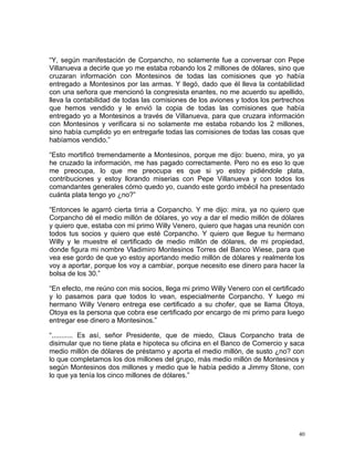 “Y, según manifestación de Corpancho, no solamente fue a conversar con Pepe
Villanueva a decirle que yo me estaba robando los 2 millones de dólares, sino que
cruzaran información con Montesinos de todas las comisiones que yo había
entregado a Montesinos por las armas. Y llegó, dado que él lleva la contabilidad
con una señora que mencionó la congresista enantes, no me acuerdo su apellido,
lleva la contabilidad de todas las comisiones de los aviones y todos los pertrechos
que hemos vendido y le envió la copia de todas las comisiones que había
entregado yo a Montesinos a través de Villanueva, para que cruzara información
con Montesinos y verificara si no solamente me estaba robando los 2 millones,
sino había cumplido yo en entregarle todas las comisiones de todas las cosas que
habíamos vendido.”
“Esto mortificó tremendamente a Montesinos, porque me dijo: bueno, mira, yo ya
he cruzado la información, me has pagado correctamente. Pero no es eso lo que
me preocupa, lo que me preocupa es que si yo estoy pidiéndole plata,
contribuciones y estoy llorando miserias con Pepe Villanueva y con todos los
comandantes generales cómo quedo yo, cuando este gordo imbécil ha presentado
cuánta plata tengo yo ¿no?”
“Entonces le agarró cierta tirria a Corpancho. Y me dijo: mira, ya no quiero que
Corpancho dé el medio millón de dólares, yo voy a dar el medio millón de dólares
y quiero que, estaba con mi primo Willy Venero, quiero que hagas una reunión con
todos tus socios y quiero que esté Corpancho. Y quiero que llegue tu hermano
Willy y le muestre el certificado de medio millón de dólares, de mi propiedad,
donde figura mi nombre Vladimiro Montesinos Torres del Banco Wiese, para que
vea ese gordo de que yo estoy aportando medio millón de dólares y realmente los
voy a aportar, porque los voy a cambiar, porque necesito ese dinero para hacer la
bolsa de los 30.”
“En efecto, me reúno con mis socios, llega mi primo Willy Venero con el certificado
y lo pasamos para que todos lo vean, especialmente Corpancho. Y luego mi
hermano Willy Venero entrega ese certificado a su chofer, que se llama Otoya,
Otoya es la persona que cobra ese certificado por encargo de mi primo para luego
entregar ese dinero a Montesinos.”
“........... Es así, señor Presidente, que de miedo, Claus Corpancho trata de
disimular que no tiene plata e hipoteca su oficina en el Banco de Comercio y saca
medio millón de dólares de préstamo y aporta el medio millón, de susto ¿no? con
lo que completamos los dos millones del grupo, más medio millón de Montesinos y
según Montesinos dos millones y medio que le había pedido a Jimmy Stone, con
lo que ya tenía los cinco millones de dólares.”
40
 