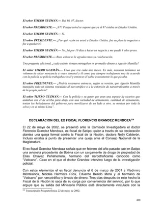 El señor TIJERO GUZMÁN.— Del 86, 87, doctor.
El señor PRESIDENTE.— ¿87? Porque usted se supone que ya el 87 estaba en Estados Unidos.
El señor TIJERO GUZMÁN.— Sí.
El señor PRESIDENTE.— ¿Por qué razón va usted a Estados Unidos, fue en plan de negocios o
fue a quedarse?
El señor TIJERO GUZMÁN.— No, fui por 10 días a hacer un negocio y me quedé 9 años preso.
El señor PRESIDENTE.— Bien, entonces le agradecemos su colaboración.
Una pregunta adicional, ¿cada cuánto tiempo entregaban en promedio dinero a Agustín Mantilla?
El señor TIJERO GUZMÁN.— Creo que era cada dos meses. Es más, nosotros teníamos un
volumen de sacar mercancía a veces semanal y él como que siempre trabajamos muy de acuerdo
con la policía, la policía trabajaba con él y entonces él sabía exactamente lo que pasaba.
El señor PRESIDENTE.— ¿Podría sostenerse entonces, según su versión, que Agustín Mantilla
manejaba todo un sistema vinculado al narcotráfico o a la extorsión de narcotraficantes a través
de la propia policía?
El señor TIJERO GUZMÁN.— Con la policía y su gente que eran una especie de sicarios que
andaban con él de arriba para abajo con una variedad de armamento, cantidad de armamento,
tenían los helicópteros del gobierno para movilizarse de un lado a otro, se movían por toda la
selva y en el mismo Lima”.
DECLARACION DEL EX FISCAL FLORENCIO GRANDEZ MENDOZA228
El 22 de mayo de 2002, se presentó ante la Comisión Investigadora el doctor
Florencio Grandez Mendoza, ex fiscal de Satipo, quien a través de su declaración
plantea una queja formal contra la Fiscal de la Nación, doctora Nelly Calderón.
Incluso estaba a punto de presentar una queja ante el Consejo Nacional de la
Magistratura.
El ex fiscal Grandez Mendoza señala que en febrero del año pasado cae en Satipo
una avioneta procedente de Bolivia con un cargamente de droga de propiedad de
Elías Chávez Peñaherrera, hermano del narcotraficante conocido como
“Vaticano”. Caso en el que el doctor Grandez intervino luego de la investigación
policial.
Con estos elementos el ex fiscal denuncia el 6 de marzo de 2001 a Vladimiro
Montesinos, Nicolás Hermoza Ríos, Eduardo Bellido Mora y al hermano de
“Vaticano” por narcotráfico y lavado de dinero. Tres días después de este hecho la
Fiscal de la Nación lo saca de su carga por conveniencia del servicio, por lo que
arguye que su salida del Ministerio Público está directamente vinculada con la
228
Transcripción Magnetofónica 22 de mayo de 2002.
400
 