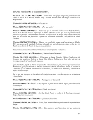 denuncia hecha contra el ex asesor del SIN.
“El señor VILLANUEVA NÚÑEZ (PP).— Usted tiene una queja aunque no formalizada aún
contra la Fiscal de la Nación, doctora Nelly Calderón Navarro ante el Consejo Nacional de la
Magistratura.
El señor GRANDEZ MENDOZA.— Así es, doctor.
El señor VILLANUEVA NÚÑEZ (PP).— ¿Por qué razón?
El señor GRANDEZ MENDOZA.— Considero que la actuación de la doctora Nelly Calderón,
Fiscal de la Nación, ha sido algo ilegal en forma arbitraria y más que todo al parecer con la
finalidad de proteger a los elementos dedicados al tráfico ilícito de droga, estoy hablando más que
nada del ex asesor del presidente Fujimori de Vladimiro Montesinos, del general en retiro
Hermoza
El señor GRANDEZ MENDOZA.— Llego a esta conclusión porque en el mes de enero del año
2001 una avioneta de matrícula boliviana piloteado por un boliviano aterriza a orillas del río
Tambo en el distrito de Tambo de la provincia de Satipo.
Esta avioneta tenía como copiloto al hermano del narcotraficante “Vaticano”.
El señor VILLANUEVA NÚÑEZ (PP).— ¿Cómo se llama el hermano?
El señor GRANDEZ MENDOZA.— El hermano se llama Limonier Chávez Peñaherrera. El
hermano que estaba en Bolivia se llama Elías Chávez Peñaherrera. Este señor durante la
investigación policial manifiesta lo siguiente.
Que él se había fugado a Bolivia porque había sido amenazado por personal que dependen de
Montesinos, ¿por qué? Cuando le detienen a Limonier Chávez Peñaherrera, tratan de eliminar a
“Vaticano” y a él también, entonces él se va a Bolivia y se reúne con el boliviano y comienzan al
tráfico ilícito de droga.
Tal es así que en enero se introducen al territorio peruano y se desvían por la inclemencia
climatológica.
El señor VILLANUEVA NÚÑEZ (PP).— No llegaron me dice usted.
El señor GRANDEZ MENDOZA.— No llegaron al punto donde debían llegar, pero aterrizaron
en otro lugar.
El señor VILLANUEVA NÚÑEZ (PP).— ¿Dónde aterrizaron?
El señor GRANDEZ MENDOZA.— A orillas del río Tambo en el distrito de Tambo, provincia de
Satipo departamento de Junín.
El señor VILLANUEVA NÚÑEZ (PP).— ¿Usted era fiscal allí?
El señor GRANDEZ MENDOZA.— Yo era fiscal provincial mixto provisional de la provincia de
Satipo.
El señor VILLANUEVA NÚÑEZ (PP).— Bien, entonces usted interviene, por ese motivo la
401
 