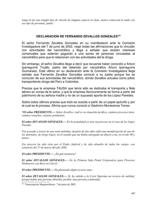 tengo ni me une ningún tipo de vínculo de ninguna especie ni clase, menos comercial ni nada con
ese tipo de personas, jamás”.
DECLARACION DE FERNANDO ZEVALLOS GONZALES231
El señor Fernando Zevallos Gonzales en su manifestació ante la Comisión
Investigadora del 7 de junio de 2002, negó todas las afirmaciones que lo vinculan
con actividades del narcotráfico y llega a señalar que existen intereses
comerciales que estarían pagando a una series de personas vinculadas al
narcotráfico para que lo relacionen con las actividades del la droga.
Sin embargo, el señor Zevallos llega a decir que recuerda haber conocido a Arturo
Iparraguirre Trujillo, padre del detenido por narcotráfico Arturo Iparraguirre
Guimaraez. Este último en su declaración ante la Comisión Investigadora llegó
señalar que Fernando Zevallos Gonzales conoció a su padre porque los se
conocían de sus actividades del narcotráfico, donde Zevallos actuaba como piloto
transportando droga del Perú a Colombia.
Precisa que la empresa TAUSA que tenía sólo se dedicaba al transporte y flete
aérero en zonas de la selva, y que la empresa Aerocontinente se forma a partir del
patrimonio de su señora madre y no de un supuesto aporte de los López Paredes.
Sobre estos últimos precisa que todo se suscita a partir de un papel apócrifo y por
el cual se le procesa. Afirma que nunca conoció a Vladimiro Montesinos Torres
“El señor PRESIDENTE.— Señor Zevallos, cuál es su situación jurídica, cuántos procesos tiene,
cuántos resueltos, cuántos pendientes.
El señor ZEVALLOS GONZALES.— En la actualidad yo tuve un proceso en el caso de los López
Paredes.
Fui acusado a través de una nota anónima, después de dos años salió una manifestación de uno de
los detenidos, de Jorge López, en el sentido que me había entregado un dinero a mí, en el año 90 y
tantos.
Ese proceso ha sido visto por el Poder Judicial y he sido absuelto de todos los cargos, con
sentencia del 27 de marzo del año 2002.
El señor PRESIDENTE.— ¿En qué instancia?
El señor ZEVALLOS GONZALES.— En la Primera Sala Penal Corporativa para Procesos
Ordinarios con Reos en Cárcel.
El señor PRESIDENTE.— Ha planteado algún recurso ante...
El señor ZEVALLOS GONZALES.— Sí, ha subido a la Corte Suprema un recurso de nulidad,
porque había una persona absuelta, perdón, una persona condenada.
231
Transcripción Magnetofónica 7 de junio de 2002.
407
 
