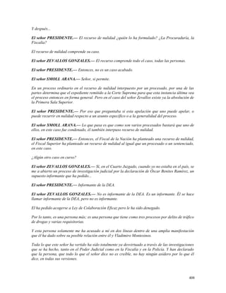 Y después...
El señor PRESIDENTE.— El recurso de nulidad ¿quién lo ha formulado? ¿La Procuraduría, la
Fiscalía?
El recurso de nulidad comprende su caso.
El señor ZEVALLOS GONZALES.— El recurso comprende todo el caso, todas las personas.
El señor PRESIDENTE.— Entonces, no es un caso acabado.
El señor SMOLL ARANA.— Señor, si permite.
En un proceso ordinario en el recurso de nulidad interpuesto por un procesado, por una de las
partes determina que el expediente remitido a la Corte Suprema para que esta instancia última vea
el proceso entonces en forma general. Pero en el caso del señor Zevallos existe ya la absolución de
la Primera Sala Superior.
El señor PRESIDENTE.— Por eso que preguntaba si esta apelación que uno puede apelar, o
puede recurrir en nulidad respecto a un asunto específico o a la generalidad del proceso.
El señor SMOLL ARANA.— Lo que pasa es que como son varios procesados bastará que uno de
ellos, en este caso fue condenado, él también interpuso recurso de nulidad.
El señor PRESIDENTE.— Entonces, el Fiscal de la Nación ha planteado una recurso de nulidad,
el Fiscal Superior ha planteado un recurso de nulidad al igual que un procesado o un sentenciado,
en este caso.
¿Algún otro caso en curso?
El señor ZEVALLOS GONZALES.— Sí, en el Cuarto Juzgado, cuando yo no estaba en el país, se
me a abierto un proceso de investigación judicial por la declaración de Óscar Benites Ramírez, un
supuesto informante que ha pedido...
El señor PRESIDENTE.— Informante de la DEA.
El señor ZEVALLOS GONZALES.— No es informante de la DEA. Es un informante. Él se hace
llamar informante de la DEA, pero no es informante.
El ha pedido acogerse a Ley de Colaboración Eficaz pero le ha sido denegado.
Por lo tanto, es una persona más; es una persona que tiene como tres procesos por delito de tráfico
de drogas y varias requisitorias.
Y esta persona solamente me ha acusado a mí en dos líneas dentro de una amplia manifestación
que él ha dado sobre su posible relación entre él y Vladimiro Montesinos.
Toda lo que este señor ha vertido ha sido totalmente ya desvirtuado a través de las investigaciones
que se ha hecho, tanto en el Poder Judicial como en la Fiscalía y en la Policía. Y han declarado
que la persona, que todo lo que el señor dice no es creíble, no hay ningún asidero por lo que él
dice, en todas sus versiones.
408
 