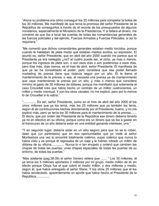 “Ahora su problema era cómo conseguir los 25 millones para completar la bolsa de
los 30 millones. Me manifestó de que tenía la promesa del señor Presidente de la
República de conseguirlos a través de el recorte de los presupuestos de algunos
ministerios, especialmente el Ministerio de la Presidencia. Y si faltara el dinero, me
comentó de que iba a tocar las puertas de todas las comandancias generales de
las fuerzas policiales y del ejército, Fuerzas Armadas y Fuerzas Policiales, si así lo
requiriera.”
“Me comentó que dichos comandantes generales estaban medio torcidos, porque
cuando le hablaban de plata medio que estaban medios sordos, su expresión. El
asunto es, señor Presidente, que en abril del año 2000 cuando me parece que el
Presidente ya era reelegido ¿no? el cuatro puede ser, el ocho, ya mas o menos,
porque los ingresos de plata son, o son esos días o son posteriores a esos días,
pero días más, días menos, es el mes de abril, señor Presidente. Él manifiesta de
que ya se ha consolidado el poder, pero considera que ese poder llamado
marketing de prensa tiene que todavía seguir por un año. Él le llama el
mantenimiento de la prensa, o sea, él necesita una prensa ya de mantenimiento
que vaya manteniendo la prensa por un año, y más o menos que considera
mínimo el gasto de 30 millones de dólares, porque me manifestó que solamente el
caso Crousillat creo que había hecho un contrato de un millón cuatrocientos, un
millón y medio mensual. Y con los otros canales, no me explicó, pero por lo menos
lo de Crousillat sí lo sabía.”
“............... Es así, señor Presidente, como en el mes de abril del año 2000 él los
cinco millones que ya los tenía, más los 25 millones que ya también los tenía,
según él de contribuciones hechas directamente por el Presidente, bueno, y no me
explicó más, pero ya tenía los 30 millones para el mantenimiento de la prensa.......
Él decía, que por orden del Presidente de la República ese dinero debería tenerlo
ya no en efectivo en su oficina, porque como era un dinero que se iba a gastar en
el transcurso de un año debería estar en una entidad ganando intereses, uno.”
“Y en segundo lugar, debería estar en un sitio seguro para que no se lo roben,
dado que (un paréntesis) que en dos oportunidades que yo visité al señor
Montesinos una vez lo encontré totalmente colérico, super colérico que nunca lo
había visto y es porque él regresaba de un viaje y le habían robado un millón de
dólares de su oficina............... Nunca lo vi tan enojado y ordenó que cambien las
chapas de todas las puertas, unas chapas especiales de todas las puertas de su
entorno, de todas las puertas.”
“Mas adelante (pag.38-39) el señor Venero reitera que: ...... “ Los 30 millones, él
ya tenía los 5 millones aportados 2 millones por mi grupo, medio millón de él, en
efecto porque Otoya fue el que cobró el medio millón, y dos millones y medio,
según él, que había entregado el señor Stone. Y los otros 25 millones que él los
había recolectado, aparentemente un aporte que había hecho el Presidente de la
República................
41
 