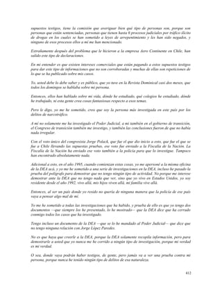 supuestos testigos, tiene la comisión que averiguar bien qué tipo de personas son, porque son
personas que están sentenciadas, personas que tienen hasta 6 procesos judiciales por tráfico ilícito
de drogas en los cuales se han sometido a leyes de arrepentimiento y les han sido negados, y
ninguno de esos procesos ellos a mí me han mencionado.
Extrañamente después del problema que le hicieron a la empresa Aero Continente en Chile, han
salido este tipo de declaraciones.
En mi entender es que existen intereses comerciales que están pagando a estos supuestos testigos
para dar este tipo de informaciones que no son corroboradas y muchas de ellas son repeticiones de
lo que se ha publicado sobre mis casos.
Yo, usted debe lo debe saber y es público, que yo tuve en la Revista Dominical casi dos meses, que
todos los domingos se hablaba sobre mi persona.
Entonces, ellos han hablado sobre mi vida, dónde he estudiado, qué colegios he estudiado, dónde
he trabajado, ni esta gente crea cosas fantasiosas respecto a esos temas.
Pero le digo, yo me he sometido, creo que soy la persona más investigada en este país por los
delitos de narcotráfico.
A mí no solamente me ha investigado el Poder Judicial, a mi también en el gobierno de transición,
el Congreso de transición también me investigo, y también las conclusiones fueron de que no había
nada irregular.
Con el voto único del congresista Jorge Polack, que fue el que dio inicio a esto, que fue el que se
fue a Chile llevando las supuestas pruebas, ese voto fue enviado a la Fiscalía de la Nación. La
Fiscalía de la Nación ha enviado ese voto también a la policía para que lo investigue. Tampoco
han encontrado absolutamente nada.
Adicional a esto, en el año 1995, cuando comienzan estas cosas, yo me apersoné a la misma oficina
de la DEA acá, y yo me he sometido a una serie de investigaciones en la DEA, incluso he pasado la
prueba del polígrafo para demostrar que no tengo ningún tipo de actividad. No porque me interese
demostrar ante la DEA que no tengo nada que ver, sino que yo vivo en Estados Unidos, yo soy
residente desde el año 1992, vivo allá, mis hijos viven allá, mi familia vive allá.
Entonces, al ser un país donde yo resido no quería de ninguna manera que la policía de ese país
vaya a pensar algo mal de mí.
Yo me he sometido a todas las investigaciones que ha habido, y prueba de ello es que yo tengo dos
documentos —que siempre los he presentado, lo he mostrado— que la DEA dice que ha cerrado
conmigo todos los casos que ha investigado.
Tengo incluso un documento de la DEA —que se lo he mandado al Poder Judicial— que dice que
no tengo ninguna relación con Jorge López Paredes.
No es que haya que creerle a la DEA, porque la DEA solamente recopila información, pero para
demostrarle a usted que yo nunca me he corrido a ningún tipo de investigación, porque mi verdad
es mi verdad.
O sea, donde vaya podrán haber testigos, de gente, pero jamás va a ver una prueba contra mi
persona, porque nunca he tenido ningún tipo de delitos de esa naturaleza.
412
 