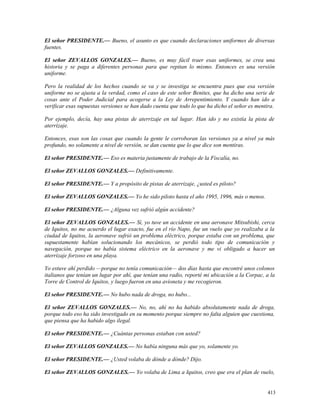 El señor PRESIDENTE.— Bueno, el asunto es que cuando declaraciones uniformes de diversas
fuentes.
El señor ZEVALLOS GONZALES.— Bueno, es muy fácil traer esas uniformes, se crea una
historia y se paga a diferentes personas para que repitan lo mismo. Entonces es una versión
uniforme.
Pero la realidad de los hechos cuando se va y se investiga se encuentra pues que esa versión
uniforme no se ajusta a la verdad, como el caso de este señor Benites, que ha dicho una serie de
cosas ante el Poder Judicial para acogerse a la Ley de Arrepentimiento. Y cuando han ido a
verificar esas supuestas versiones se han dado cuenta que todo lo que ha dicho el señor es mentira.
Por ejemplo, decía, hay una pistas de aterrizaje en tal lugar. Han ido y no existía la pista de
aterrizaje.
Entonces, esas son las cosas que cuando la gente le corroboran las versiones ya a nivel ya más
profundo, no solamente a nivel de versión, se dan cuenta que lo que dice son mentiras.
El señor PRESIDENTE.— Eso es materia justamente de trabajo de la Fiscalía, no.
El señor ZEVALLOS GONZALES.— Definitivamente.
El señor PRESIDENTE.— Y a propósito de pistas de aterrizaje, ¿usted es piloto?
El señor ZEVALLOS GONZALES.— Yo he sido piloto hasta el año 1995, 1996, más o menos.
El señor PRESIDENTE.— ¿Alguna vez sufrió algún accidente?
El señor ZEVALLOS GONZALES.— Sí, yo tuve un accidente en una aeronave Mitsubishi, cerca
de Iquitos, no me acuerdo el lugar exacto, fue en el río Napo, fue un vuelo que yo realizaba a la
ciudad de Iquitos, la aeronave sufrió un problema eléctrico, porque estaba con un problema, que
supuestamente habían solucionando los mecánicos, se perdió todo tipo de comunicación y
navegación, porque no había sistema eléctrico en la aeronave y me vi obligado a hacer un
aterrizaje forzoso en una playa.
Yo estuve ahí perdido —porque no tenía comunicación— dos días hasta que encontré unos colonos
italianos que tenían un lugar por ahí, que tenían una radio, reporté mi ubicación a la Corpac, a la
Torre de Control de Iquitos, y luego fueron en una avioneta y me recogieron.
El señor PRESIDENTE.— No hubo nada de droga, no hubo...
El señor ZEVALLOS GONZALES.— No, no, ahí no ha habido absolutamente nada de droga,
porque todo eso ha sido investigado en su momento porque siempre no falta alguien que cuestiona,
que piensa que ha habido algo ilegal.
El señor PRESIDENTE.— ¿Cuántas personas estaban con usted?
El señor ZEVALLOS GONZALES.— No había ninguna más que yo, solamente yo.
El señor PRESIDENTE.— ¿Usted volaba de dónde a dónde? Dijo.
El señor ZEVALLOS GONZALES.— Yo volaba de Lima a Iquitos, creo que era el plan de vuelo,
413
 