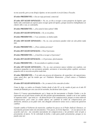 no me acuerdo, pero yo me dirigí a Iquitos, no me acuerdo si era de Lima a Tocache.
El señor PRESIDENTE.— Era un viaje personal, comercial.
El señor ZEVALLOS GONZALES.— No, no, yo iba a recoger a unos pasajeros de Iquitos, que
había sido contratado un expreso para recoger gente de Iquitos, porque nosotros trabajábamos en
charter allá, o sea, se contrataba.
El señor PRESIDENTE.— ¿Era usted el único piloto? (13)
El señor ZEVALLOS GONZALES.— Sí, yo era piloto.
El señor PRESIDENTE.— Y sus asistentes, no había nadie.
El señor ZEVALLOS GONZALES.— No, no, esas aeronaves pueden volar un solo piloto nada
más.
El señor PRESIDENTE.— ¿Para cuántas personas?
El señor ZEVALLOS GONZALES.— Para 9 personas.
El señor PRESIDENTE.— ¿Usted iba a recoger a 8 personas?
El señor ZEVALLOS GONZALES.— A 8 personas, efectivamente.
El señor PRESIDENTE.— No necesitaba ni copiloto ni nada.
El señor ZEVALLOS GONZALES.— No, no, esas aeronaves nunca volaban con copiloto, son
aeronaves pequeñas no son aeronaves grandes, aeronaves sí necesitan piloto copiloto, aeronave
pequeña solo se necesita un piloto nada más.
El señor PRESIDENTE.— Y en todo este proceso de denuncias, de sospechas y de suposiciones,
como usted dice, qué ha tenido que ver Vladimiro Montesinos. ¿Usted conoce a Vladimiro
Montesinos?
El señor ZEVALLOS GONZALES.— No, yo nunca lo he conocido al señor.
Como le digo, yo radico en Estados Unidos desde el año 92, yo he venido al país en el año 95
cuando fui llamado por este caso de los norteños, ha declarar ante el juez.
Estuve 6, 8 meses aproximadamente acá y luego me fui nuevamente a Estados Unidos y no he
regresado acá al país hasta octubre del año pasado aproximadamente, cuando a mí se me cambia
la supuesta orden —que tenía yo— de detención por el de comparecencia, porque yo tenía orden de
comparecencia; pero como yo estaba afuera, me cambian la orden de comparecencia por
detención, entonces yo no pude venir, mis abogado solicitaron varias veces y nunca me quisieron
cambiar.
Cuando cambia el Gobierno de transición, cambian los jueces en el Poder Judicial. Entonces, yo
nuevamente presento todos mis documentos. Y los jueces, la Corte Superior, —en esa época no me
acuerdo cual era— me conceden nuevamente mi comparecencia y me permiten venir al país a
presentarme al juicio. Yo he solicitado la fecha y todo para poder presentarme, porque yo no
puedo estar así.
414
 