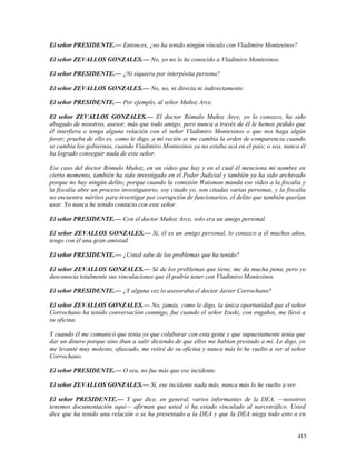 El señor PRESIDENTE.— Entonces, ¿no ha tenido ningún vínculo con Vladimiro Montesinos?
El señor ZEVALLOS GONZALES.— No, yo no lo he conocido a Vladimiro Montesinos.
El señor PRESIDENTE.— ¿Ni siquiera por interpósita persona?
El señor ZEVALLOS GONZALES.— No, no, ni directa ni indirectamente.
El señor PRESIDENTE.— Por ejemplo, al señor Muñoz Arce.
El señor ZEVALLOS GONZALES.— El doctor Rómulo Muñoz Arce, yo lo conozco, ha sido
abogado de nosotros, asesor, más que todo amigo, pero nunca a través de él le hemos pedido que
él interfiera o tenga alguna relación con el señor Vladimiro Montesinos o que nos haga algún
favor; prueba de ello es, como le digo, a mí recién se me cambia la orden de comparencia cuando
se cambia los gobiernos, cuando Vladimiro Montesinos ya no estaba acá en el país; o sea, nunca él
ha logrado conseguir nada de este señor.
Ese caso del doctor Rómulo Muñoz, en un vídeo que hay y en el cual él menciona mi nombre en
cierto momento, también ha sido investigado en el Poder Judicial y también ya ha sido archivado
porque no hay ningún delito; porque cuando la comisión Waisman manda ese vídeo a la fiscalía y
la fiscalía abre un proceso investigatorio, soy citado yo, son citadas varias personas, y la fiscalía
no encuentra méritos para investigar por corrupción de funcionarios, el delito que también querían
usar. Yo nunca he tenido contacto con este señor.
El señor PRESIDENTE.— Con el doctor Muñoz Arce, solo era un amigo personal.
El señor ZEVALLOS GONZALES.— Sí, él es un amigo personal, lo conozco a él muchos años,
tengo con él una gran amistad.
El señor PRESIDENTE.— ¿Usted sabe de los problemas que ha tenido?
El señor ZEVALLOS GONZALES.— Sé de los problemas que tiene, me da mucha pena, pero yo
desconocía totalmente sus vinculaciones que él podría tener con Vladimiro Montesinos.
El señor PRESIDENTE.— ¿Y alguna vez lo asesoraba el doctor Javier Corrochano?
El señor ZEVALLOS GONZALES.— No, jamás, como le digo, la única oportunidad que el señor
Corrochano ha tenido conversación conmigo, fue cuando el señor Izuski, con engaños, me llevó a
su oficina.
Y cuando él me comunicó que tenía yo que colaborar con esta gente y que supuestamente tenía que
dar un dinero porque sino iban a salir diciendo de que ellos me habían prestado a mí. Le digo, yo
me levanté muy molesto, ofuscado, me retiré de su oficina y nunca más lo he vuelto a ver al señor
Corrochano.
El señor PRESIDENTE.— O sea, no fue más que ese incidente.
El señor ZEVALLOS GONZALES.— Sí, ese incidente nada más, nunca más lo he vuelto a ver.
El señor PRESIDENTE.— Y que dice, en general, varios informantes de la DEA, —nosotros
tenemos documentación aquí— afirman que usted sí ha estado vinculado al narcotráfico. Usted
dice que ha tenido una relación o se ha presentado a la DEA y que la DEA niega todo esto o en
415
 