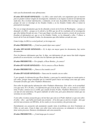 todo caso ha desmentido estas afirmaciones.
El señor ZEVALLOS GONZALES.— La DEA, como usted sabe, son organismos que en nuestro
país no pueden realizar ningún de investigación, solamente es un órgano recolector de información
nada más, iba a reclutar información; y solamente, en mi caso, ha podido ellos investigar a fondo,
porque mi caso se investigó en los Estados Unidos y en los Estados Unidos ellos sí tienen la
potestad de investigar.
Por eso yo tengo documentos que los he obtenido a través de la Corte de Washington, —porque yo
demandé a la DEA— porque yo le solicité a la DEA que me dé los resultados de la investigación
que ellos habían llevado mi caso. Y tuve que llegar con ellos ante un juicio a través de un proceso
freedom of information act, que es en los Estados Unidos, yo los demandé a ellos. Y obtuve, a
través de la Corte de Estados Unidos, los documentos que ellos habían cerrado mi caso.
Como le digo, la DEA es a nivel policial; yo los tengo acá.
El señor PRESIDENTE.— ¿Usted nos puede dejar unas copias?
El señor ZEVALLOS GONZALES.— Sí, lo dejo con mayor gusto los documentos, hay varios
documentos.
Pero los famosos informantes que hay, le digo, son informantes de que nunca han dado ninguna
prueba de su aseveración, o en todo caso los informes que han dado...
El señor PRESIDENTE.— Por ejemplo, a Óscar Benítez, ¿lo conoce?
El señor ZEVALLOS GONZALES.— No lo conozco a Óscar Benítez.
El señor PRESIDENTE.— ¿Nunca se ha reunido con él?
El señor ZEVALLOS GONZALES.— Nunca me he reunido con ese señor.
Y, por ejemplo, la información que Óscar Benítez, y para que la comisión tenga en cuenta quien es
este señor, porque tengo entendido que la comisión quiere hacer un trabajo serio más que sobre
Fernando Zevallos que sobre Vladimiro Montesinos.
Este señor ha dado mucha información sobre Vladimiro Montesinos. Este señor, en la actualidad,
creo que tiene 28 ó 29 años, y la información que él da de hace 10 años, en ese entonces el señor
tenía 18 años; entonces no es creíble, que cuando él tenía 18 años, Vladimiro Montesinos se reunía
con tipo de esta naturaleza. No quiero defender al señor éste, pero para demostrar nomás que sus
versiones no son creíbles.
Y este señor, la única acusación que a mí me hace que está en el Poder Judicial, es que este señor,
él sabía —dice— que había aterrizado una avioneta —él no dice que yo aterrice ni nada— dice que
aterrizó una avioneta con 600 kilos, de los cuales yo era accionista y dos personas más.
Extrañamente esa acusación sale justamente cuando viene el problema con Aero Continente en
Chile, no sale antes. Como le digo, este señor tiene varios procesos, no solamente es el primero,
tiene varios procesos. Entonces extrañamente sale esta acusación.
El señor PRESIDENTE.— ¿Usted niega que lo conoce?
416
 