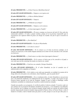 El señor PRESIDENTE.— ¿A Gino Francisco Martillena García?
El señor ZEVALLOS GONZALES.— Tampoco, no sé quien será.
El señor PRESIDENTE.— ¿A Marcos Molina Sabana?
El señor ZEVALLOS GONZALES.— Tampoco.
El señor PRESIDENTE.— ¿A Wilfredo Leyva Rojas?
El señor ZEVALLOS GONZALES.— Tampoco, no lo conozco.
El señor PRESIDENTE.— ¿A Arturo Iparraguirre Trujillo?
El señor ZEVALLOS GONZALES.— Él estuvo conmigo en el proceso del año 82. Este señor fue
sentenciado también a 15 años y purgó condena, porque él es la persona responsable que le
encontraron este supuesto bidón de grasa con droga en el fondo. Eso fue lo que le encontró la
policía.
El señor PRESIDENTE.— ¿Eso dónde fue?
El señor ZEVALLOS GONZALES.— Eso fue en Moyobamba.
El señor PRESIDENTE.— A él cómo lo conoce?
El señor ZEVALLOS GONZALES.— No lo conozco yo, él viene al proceso conmigo, yo lo
conozco en el proceso; no he tenido ninguna amistad con el señor ni lo he conocido, lo he conocido
en el proceso.
El señor PRESIDENTE.— ¿Usted conoce a su hijo Arturo Iparraguirre Imaraes?
El señor ZEVALLOS GONZALES.— No lo conozco, al único que yo he conocido es al papá, a
este señor que me dice usted que ha estado en el juicio ese, nomás.
El señor PRESIDENTE.— Usted tuvo un contador, Enrique Osambela.
El señor ZEVALLOS GONZALES.— Sí, el señor Osambela, no fue el contador era el
administrador de la compañía en Tarapoto.
El señor PRESIDENTE.— Se le sindica a este señor que manejaba, en realidad, los asuntos de la
droga allá en la selva junto con su hermano, Jesús Osambela, ¿qué nos puede decir?
El señor ZEVALLOS GONZALES.— Eso es totalmente falso, el señor Osambela es una persona
que se ha dedicado totalmente a la administración de la compañía, y le digo: En la época en que
nosotros hemos operado en la zona de Tarapoto, Juanjuí, lo que se llama el Huallaga, estaba
totalmente custodiado no solamente por la policía, estaba las fuerzas armadas.
Cuando uno pasaba a un aeropuerto, lo recibía la policía, la fuerza armada. Y nosotros cada vez
que salíamos de un aeropuerto llevábamos manifiesto de pasajeros, y esos manifiesto eran filmados
por la policía, por la aduana, por la fuerza armada, porque había un cuartito de policía donde
pasaba, luego pasaba la fuerza armada, luego pasaba la Fuerza Aérea, la Fuerza Naval, y todo el
mundo lo revisaba y todo el mundo tenía que poner su sello; porque en caso de que ellos pues se
418
 