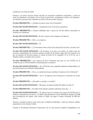 coludieran con el tipo de delito.
Entonces, esa época nosotros hemos operado en aeropuerto totalmente controlados, y toda esa
zona era totalmente controladas. Eso es lo que la gente dice, actualmente es falso, son conjeturas,
son mentiras, personas que realmente no tienen ni la menor idea si quiera.
El señor PRESIDENTE.— ¿Cuántas aeronaves tiene Aero Continente?
El señor ZEVALLOS GONZALES.— Actualmente tiene 8 aeronaves operativas.
El señor PRESIDENTE.— Estamos hablando más o menos de 120 mil dólares mensuales en
términos de consultoría.
El señor ZEVALLOS GONZALES.—Sí, más o menos, que le pagan a mi empresa.
El señor PRESIDENTE.— Claro, a su empresa.
El señor ZEVALLOS GONZALES.— Sí.
El señor PRESIDENTE.— ¿Y su hermana cómo se hace de la mayoría de acciones, en todo caso?
El señor ZEVALLOS GONZALES.— Mi hermana se la pasa a mi madre, mi madre toma las
acciones, originalmente las acciones estaban a nombre de mi madre, luego ellas me la pasan a mí
por un anticipo de herencia porque yo estaba al frente de la compañía. Yo en el 92 me voy a
Estados Unidos y transfiero las acciones.
El señor PRESIDENTE.— Ese negocio de Aero Continente tiene que ver con TAUSA, en el
sentido de que si TAUSA también era manejado por sus padres?
El señor ZEVALLOS GONZALES.— No, TAUSA fue una compañía totalmente independiente, la
persona jurídica era totalmente independiente.
El señor PRESIDENTE.— O sea, ¿su madre fue la que constituye la empresa Aero Continente?
El señor ZEVALLOS GONZALES.— Así es, la empresa Aero Continente se constituye en el año
92.
El señor PRESIDENTE.— ¿Su madre y su padre o su madre?
El señor ZEVALLOS GONZALES.— Mi madre, mi padre ha fallecido, falleció el año 75.
El señor PRESIDENTE.— Su madre tenía además capitales suficientes para que ...?
El señor ZEVALLOS GONZALES.— Sí, además nosotros teníamos los seguros de TAUSA que se
habían accidentado las aeronaves, y le hablo específicamente el avión Mitsubishi. Después de (14)
una investigación del seguro, todo estaba en regla, nos pagó el seguro alrededor de 600 mil
dólares.
Entonces, teníamos nosotros otras naves que se habían accidentado, y todo esos dineros estaban
depositados en los Estados Unidos.
Cuando el Occidental Petroleum Corporation con la cual nosotros también trabajábamos con
419
 