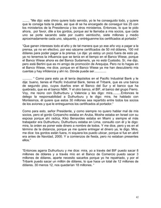 ........ “Me dijo: este chino quiere todo servido, yo le he conseguido todo, y quiere
que le consiga toda la plata, así que él se ha encargado de conseguir los 25 con
los ministerios de la Presidencia y los otros ministerios. Entonces, lo que te pido
ahora, por favor, dile a los gordos, porque así le llamaba a mis socios, que cada
uno se porte sacando siete por cuatro veintiocho, siete millones y medio
aproximadamente cada uno, sáquenlo, y entréguenme los certificados al portador.”
“Que ganen intereses todo el año y de tal manera que yo ese año voy a pagar a la
prensa, ya no en efectivo, por eso sácame certificados de 50 mil dólares, 100 mil
dólares para poder pagar a la prensa. Le dije: yo estoy un poco fuera de esto ya,
ya no tenemos la influencia que se tenía en el tiempo en el Banco Wiese, porque
el Banco Wiese ahora es del Banco Sudameris, ya no está Custodio. Sí, me dijo,
pero está Bertini que es mi amigo de promoción de Arequipa. Pero no lo hagas en
el Banco Wiese, me dice, porque en el Banco Wiese ya me han descubierto mis
cuentas y hay infidencia y ahí no. Dónde puede ser..............
........... “ Como para esto ya él tenía depósitos en el Pacific Industrial Bank y le
dije: bueno, tienes el Pacific Industrial Bank, tienes el Tribank, que es una banca
de segundo piso, cuyos dueños eran el Banco del Sur y el banco que ha
quebrado, que es el banco NBK. Y el otro banco, el BIF, el banco del grupo Fierro.
Voy, me reúno con Duthurburu y Valencia y les digo: mira..........Entonces le
delego la responsabilidad a Duthurburu y le digo: mira, he hablado con
Montesinos, él quiere que estos 30 millones sea repartido entre todos los socios
de los aviones y que le entreguemos los certificados al portador.“
Como para esto, señor Presidente, y como siempre no quiero hablar mal de mis
socios, pero el gordo Corpancho estaba en Aruba, Moshe estaba en Israel con su
esposa porque ahí radica, Kiko Benavides estaba en Miami y siempre el más
trabajador era Duthurburu, Duthurburu estaba en Lima, consulto con él y le digo:
mira, la orden es poner este dinero a nombre de todos. Y me dice, pero y es en el
término de la distancia, porque ya me quiere entregar el dinero ya, le digo. Mira,
me dice: los gordos están fuera, ni siquiera los puedo ubicar, porque si fue en abril
era antes de Navidad, 2000. Y a comienzos de fiesta, pero no estaban presentes
ellos.”
“Entonces agarra Duthurburu y me dice: mira, yo a través del BIF puedo sacar 8
millones de dólares y a través mío en el Banco de Comercio puedo sacar 3
millones de dólares, aparte necesito sacarlos porque yo he repatriado, y por el
Tribank puedo sacar un millón de dólares, lo que hace un total de 12 millones de
dólares. 30 menos 12, nos quedarían 18 millones. “
42
 