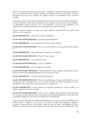 TAUSA, nos requiere a nosotros hacer una nueva compañía exclusivamente para sus servicios de
ellos y su explotación de los pozos de Andobas, que habían tomado con el gobierno. Nosotros
invertimos para hacer una compañía no regular, nosotros no pensábamos hacer una línea
irregular.
Lo que pasa es que con el contrato del Occidental, que fue un contrato por 14 millones de dólares,
nosotros compramos varios activos avalados por los contratos y por los bancos que trabajamos
con Occidental, trajimos aeronaves acá y esas aeronaves a la vez se las alquilamos a las
compañías que estaban operando acá, en caso de Americana, Faucett, Aeroperú.
Cuando Americana quiebra, nosotros nos vemos obligados, prácticamente por presión del
mercado, a salir a competir.
El señor PRESIDENTE.— ¿De qué año usted está hablando?
El señor ZEVALLOS GONZALES.— El año 93, aproximadamente.
El señor PRESIDENTE.— Fue el año en que cayeron los López Paredes.
El señor ZEVALLOS GONZALES.— No, no, los López Paredes caen en el año 95, finales del año
95.
El señor PRESIDENTE.— ¿Qué año fue que lo empiezan a extorsionar?
El señor ZEVALLOS GONZALES.— El año 97 más o menos.
El señor PRESIDENTE.— ¿Ya estando dos años?
El señor ZEVALLOS GONZALES.— Así es, exactamente.
El señor PRESIDENTE.— En el 97 empieza la extorsión.
El señor ZEVALLOS GONZALES.— Empiezan aparecer estas supuestas declaraciones de esta
gente que sabían que me habían dado plata, que por acá que por allá.
El señor PRESIDENTE.— ¿Conoce usted a Celedí Castillo?
El señor ZEVALLOS GONZALES.— No, no la conozco, lo que sí tengo conocimiento es que esta
persona han sido condenada en el caso de López Paredes por haber participado en estas
actividades ilícitas, pero no la conozco a la señora, no sé quién será.
El señor PRESIDENTE.— Existen registros de llamadas telefónicas de Celedí Castillo a su
celular. ¿Alguna vez conversó con ella?
El señor ZEVALLOS GONZALES.— Mire, como lo manifesté ante el Tribunal cuando investigó
eso, yo jamás he conversado con ella. Lo que pasa, no son llamada telefónicas ni hacia ellas, sino
son llamada telefónicas de ellos hacia los teléfonos de Aero Continente.
Como usted sabe, hace años no teníamos la facilidad que hoy en día tiene la de la Telefónica, que
podemos pedir un teléfono y nos lo ponen en 48 horas. Cuando Aero Continente comenzó a
necesitar de una central de reservaciones, entonces como no había disponibilidad de líneas
telefónicas, nosotros en ese momento compramos lo que eran celulares, que era el boom que recién
420
 