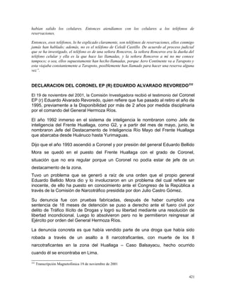 habían salido los celulares. Entonces atendíamos con los celulares a los teléfonos de
reservaciones.
Entonces, esos teléfonos, lo he explicado claramente, son teléfonos de reservaciones, ellos conmigo
jamás han hablado; además, no es el teléfono de Celedí Castillo. De acuerdo al proceso judicial
que se ha investigado, el teléfono es de una señora Ronceros, la señora Ronceros era la dueña del
teléfono celular y ella es la que hace las llamadas, y la señora Ronceros a mí no me conoce
tampoco; o sea, ellos supuestamente han hecho llamadas, porque Aero Continente va a Tarapoto y
esta viajaba constantemente a Tarapoto, posiblemente han llamado para hacer una reserva alguna
vez”.
DECLARACION DEL CORONEL EP (R) EDUARDO ALVARADO REVOREDO232
El 19 de noviembre del 2001, la Comisión Investigadora recibió el testimonio del Coronel
EP (r) Eduardo Alvarado Revoredo, quien refiere que fue pasado al retiro el año de
1995, previamente a la Disponibilidad por más de 2 años por medida disciplinaria
por el comando del General Hermoza Ríos.
El año 1992 inmerso en el sistema de inteligencia le nombraron como Jefe de
inteligencia del Frente Huallaga, como G2, y a partir del mes de mayo, junio, le
nombraron Jefe del Destacamento de Inteligencia Río Mayo del Frente Huallaga
que abarcaba desde Huánuco hasta Yurimaguas.
Dijo que el año 1993 ascendió a Coronel y por presión del general Eduardo Bellido
Mora se quedó en el puesto del Frente Huallaga con el grado de Coronel,
situación que no era regular porque un Coronel no podía estar de jefe de un
destacamento de la zona.
Tuvo un problema que se generó a raíz de una orden que el propio general
Eduardo Bellido Mora dio y lo involucraron en un problema del cual refiere ser
inocente, de ello ha puesto en conocimiento ante el Congreso de la República a
través de la Comisión de Narcotráfico presidida por don Julio Castro Gómez.
Su denuncia fue con pruebas fabricadas, después de haber cumplido una
sentencia de 18 meses de detención se puso a derecho ante el fuero civil por
delito de Tráfico Ilícito de Drogas y logró su libertad mediante una resolución de
libertad incondicional. Luego lo absolvieron pero no le permitieron reingresar al
Ejército por orden del General Hermoza Ríos.
La denuncia concreta es que había vendido parte de una droga que había sido
robada a través de un asalto a 8 narcotraficantes, con muerte de los 8
narcotraficantes en la zona del Huallaga – Caso Balsayacu, hecho ocurrido
cuando él se encontraba en Lima.
232
Transcripción Magnetofónica 19 de noviembre de 2001
421
 