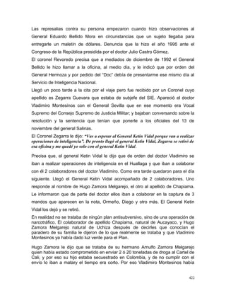 Las represalias contra su persona empezaron cuando hizo observaciones al
General Eduardo Bellido Mora en circunstancias que un sujeto llegaba para
entregarle un maletín de dólares. Denuncia que la hizo el año 1995 ante el
Congreso de la República presidida por el doctor Julio Castro Gómez.
El coronel Revoredo precisa que a mediados de diciembre de 1992 el General
Bellido le hizo llamar a la oficina, al medio día, y le indicó que por orden del
General Hermoza y por pedido del “Doc” debía de presentarme ese mismo día al
Servicio de Inteligencia Nacional.
Llegó un poco tarde a la cita por el viaje pero fue recibido por un Coronel cuyo
apellido es Zegarra Guevara que estaba de subjefe del SIE. Apareció el doctor
Vladimiro Montesinos con el General Sevilla que en ese momento era Vocal
Supremo del Consejo Supremo de Justicia Militar; y bajaban conversando sobre la
resolución y la sentencia que tenían que ponerle a los oficiales del 13 de
noviembre del general Salinas.
El Coronel Zegarra le dijo: “Vas a esperar al General Ketin Vidal porque van a realizar
operaciones de inteligencia”. De pronto llegó el general Ketin Vidal, Zegarra se retiró de
esa oficina y me quedé yo solo con el general Ketin Vidal.
Precisa que, el general Ketin Vidal le dijo que de orden del doctor Vladimiro se
iban a realizar operaciones de inteligencia en el Huallaga y que iban a colaborar
con él 2 colaboradores del doctor Vladimiro. Como era tarde quedaron para el día
siguiente. Llegó el General Ketin Vidal acompañado de 2 colaboradores. Uno
responde al nombre de Hugo Zamora Melgarejo, el otro al apellido de Chapiama.
Le informaron que de parte del doctor ellos iban a colaborar en la captura de 3
mandos que aparecen en la nota, Ormeño, Diego y otro más. El General Ketin
Vidal los dejó y se retiró.
En realidad no se trataba de ningún plan antisubversivo, sino de una operación de
narcotráfico. El colaborador de apellido Chapiama, natural de Aucayaco, y Hugo
Zamora Melgarejo natural de Uchiza después de decirles que conocían el
paradero de su familia le dijeron de lo que realmente se trataba y que Vladimiro
Montesinos ya había dado luz verde para el Plan.
Hugo Zamora le dijo que se trataba de su hermano Arnulfo Zamora Melgarejo
quien había estado comprometido en enviar 2 ó 20 toneladas de droga al Cartel de
Cali, y por eso su hijo estaba secuestrado en Colombia, y de no cumplir con el
envío lo iban a matary el tiempo era corto. Por eso Vladimiro Montesinos había
422
 