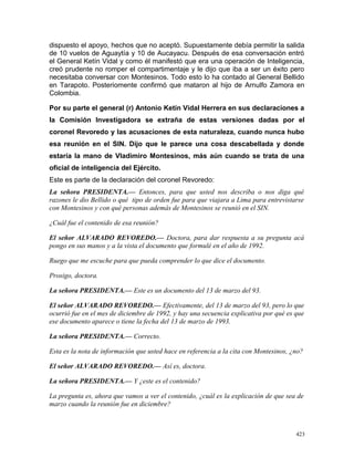 dispuesto el apoyo, hechos que no aceptó. Supuestamente debía permitir la salida
de 10 vuelos de Aguaytía y 10 de Aucayacu. Después de esa conversación entró
el General Ketín Vidal y como él manifestó que era una operación de Inteligencia,
creó prudente no romper el compartimentaje y le dijo que iba a ser un éxito pero
necesitaba conversar con Montesinos. Todo esto lo ha contado al General Bellido
en Tarapoto. Posteriomente confirmó que mataron al hijo de Arnulfo Zamora en
Colombia.
Por su parte el general (r) Antonio Ketín Vidal Herrera en sus declaraciones a
la Comisión Investigadora se extraña de estas versiones dadas por el
coronel Revoredo y las acusaciones de esta naturaleza, cuando nunca hubo
esa reunión en el SIN. Dijo que le parece una cosa descabellada y donde
estaría la mano de Vladimiro Montesinos, más aún cuando se trata de una
oficial de inteligencia del Ejército.
Este es parte de la declaración del coronel Revoredo:
La señora PRESIDENTA.— Entonces, para que usted nos describa o nos diga qué
razones le dio Bellido o qué tipo de orden fue para que viajara a Lima para entrevistarse
con Montesinos y con qué personas además de Montesinos se reunió en el SIN.
¿Cuál fue el contenido de esa reunión?
El señor ALVARADO REVOREDO.— Doctora, para dar respuesta a su pregunta acá
pongo en sus manos y a la vista el documento que formulé en el año de 1992.
Ruego que me escuche para que pueda comprender lo que dice el documento.
Prosigo, doctora.
La señora PRESIDENTA.— Este es un documento del 13 de marzo del 93.
El señor ALVARADO REVOREDO.— Efectivamente, del 13 de marzo del 93, pero lo que
ocurrió fue en el mes de diciembre de 1992, y hay una secuencia explicativa por qué es que
ese documento aparece o tiene la fecha del 13 de marzo de 1993.
La señora PRESIDENTA.— Correcto.
Esta es la nota de información que usted hace en referencia a la cita con Montesinos, ¿no?
El señor ALVARADO REVOREDO.— Así es, doctora.
La señora PRESIDENTA.— Y ¿este es el contenido?
La pregunta es, ahora que vamos a ver el contenido, ¿cuál es la explicación de que sea de
marzo cuando la reunión fue en diciembre?
423
 