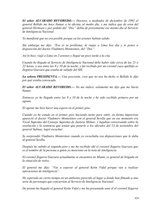 El señor ALVARADO REVOREDO.— Doctora, a mediados de diciembre de 1992 el
general Bellido me hace llamar a la oficina, al medio día, y me indica que de oren del
general Hermoza y por pedido del “Doc” debía de presentarme ese mismo día al Servicio
de Inteligencia Nacional.
Yo manifesté que no era posible porque ya los aviones habían salido.
Sin embargo me dijo: “Eso es tu problema, tú viajas a Lima hoy día y te pones a
disposición del doctor Vladimiro Montesinos, del “Doc”.
Así lo hice, viajé a Lima en 2 aviones y llegué un poco tarde a la cita.
Cuando he llegado al Servicio de Inteligencia Nacional debe haber sido cerca de las 21 ó
22 horas, o sea entre las 9 y 10 de la noche, y fui recibido por un coronel cuyo apellido es
Zegarra Guevara que estaba de subjefe del SIE.
La señora PRESIDENTA.— Una precisión, creo que no nos ha dicho si Bellido le dijo
por qué estaba convocado.
El señor ALVARADO REVOREDO.— No me indicó, solamente me dijo que me hacía
llamar.
Entonces yo he llegado entre las 9 y 10 de la noche y he sido recibido primero por un
agente.
El agente me hizo hacer una espera en el primer piso.
Cuando yo he estado en el primer piso haciendo turno para subir, en forma imprevista
apareció el doctor Vladimiro Montesinos con el general Sevilla que en ese momento era
Vocal Supremo del Consejo Supremo de Justicia Militar; y bajaban conversando sobre la
resolución y la sentencia que tenían que ponerle a los oficiales del 13 de noviembre del
general Salinas, logré escuchar.
Se sorprendió Vladimiro Montesinos cuando yo escuchaba esa disposiciones que le daba
al general Sevilla.
Después he subido al segundo piso y me ha recibido ahí el coronel Zegarra Guevara que
es el nombre de la persona a quien yo menciono en la nota de inteligencia.
El coronel Zegarra Guevara actualmente se encuentra en Miami, es general de brigada en
la situación de retiro.
El general me dijo: “Vas a esperar al general Ketin Vidal porque van a realizar
operaciones de inteligencia”.
He esperado un cierto tiempo en un ambiente parecido al lugar a donde han filmado a una
serie de personajes que concurrían al Servicio de Inteligencia Nacional.
De pronto ha llegado el general Ketin Vidal y me ha presentado ante él el coronel Zegarra
424
 