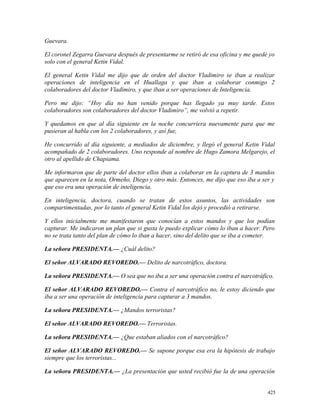 Guevara.
El coronel Zegarra Guevara después de presentarme se retiró de esa oficina y me quedé yo
solo con el general Ketin Vidal.
El general Ketin Vidal me dijo que de orden del doctor Vladimiro se iban a realizar
operaciones de inteligencia en el Huallaga y que iban a colaborar conmigo 2
colaboradores del doctor Vladimiro, y que iban a ser operaciones de Inteligencia.
Pero me dijo: “Hoy día no han venido porque has llegado ya muy tarde. Estos
colaboradores son colaboradores del doctor Vladimiro”, me volvió a repetir.
Y quedamos en que al día siguiente en la noche concurriera nuevamente para que me
pusieran al habla con los 2 colaboradores, y así fue,
He concurrido al día siguiente, a mediados de diciembre, y llegó el general Ketin Vidal
acompañado de 2 colaboradores. Uno responde al nombre de Hugo Zamora Melgarejo, el
otro al apellido de Chapiama.
Me informaron que de parte del doctor ellos iban a colaborar en la captura de 3 mandos
que aparecen en la nota, Ormeño, Diego y otro más. Entonces, me dijo que eso iba a ser y
que eso era una operación de inteligencia.
En inteligencia, doctora, cuando se tratan de estos asuntos, las actividades son
compartimentadas, por lo tanto el general Ketin Vidal los dejó y procedió a retirarse.
Y ellos inicialmente me manifestaron que conocían a estos mandos y que los podían
capturar. Me indicaron un plan que si gusta le puedo explicar cómo lo iban a hacer. Pero
no se trata tanto del plan de cómo lo iban a hacer, sino del delito que se iba a cometer.
La señora PRESIDENTA.— ¿Cuál delito?
El señor ALVARADO REVOREDO.— Delito de narcotráfico, doctora.
La señora PRESIDENTA.— O sea que no iba a ser una operación contra el narcotráfico.
El señor ALVARADO REVOREDO.— Contra el narcotráfico no, le estoy diciendo que
iba a ser una operación de inteligencia para capturar a 3 mandos.
La señora PRESIDENTA.— ¿Mandos terroristas?
El señor ALVARADO REVOREDO.— Terroristas.
La señora PRESIDENTA.— ¿Que estaban aliados con el narcotráfico?
El señor ALVARADO REVOREDO.— Se supone porque esa era la hipótesis de trabajo
siempre que los terroristas...
La señora PRESIDENTA.— ¿La presentación que usted recibió fue la de una operación
425
 