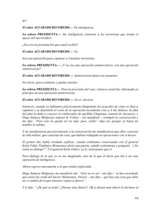 de?
El señor ALVARADO REVOREDO.— De inteligencia.
La señora PRESIDENTA.— De inteligencia contraria a los terroristas que tenían el
apoyo del narcotráfico.
¿Eso era la presentación que usted recibió?
El señor ALVARADO REVOREDO.— No.
Era una operación para capturar a 3 mandos terroristas.
La señora PRESIDENTA.— ¿Y no era una operación antinarcóticos, era una operación
antiterrorista?
El señor ALVARADO REVOREDO.— Antiterrorista hasta este momento.
Por favor, para continuar y pueda concluir.
La señora PRESIDENTA.— Para la precisión del caso, entonces usted fue informado en
principio de una operación antiterrorista.
El señor ALVARADO REVOREDO.— Así es, doctora.
Entonces, cuando ya habíamos prácticamente finiquitado los acuerdos de cómo se iban a
capturar y se determinó el costo de la operación ascendente creo a 4 mil dólares, la idea
del plan la daba a conocer el colaborador de apellido Chapiama, natural de Aucayaco, y
Hugo Zamora Melgarejo natural de Uchiza —así manifestó— irrumpió la conversación y
me dijo: “Pero esto no queda así no más, pues, Lalito” algo así, porque ya hasta mi
nombre lo sabían.
Y me manifestaron que previamente a la conversación me manifestaron que ellos conocían
la villa militar, que conocían mi casa, que habían trabajado en operaciones con el doctor.
El primer día, había olvidado explicar, cuando estábamos conversando con el general
Ketin Vidal, Vladimiro Montesinos abrió una puerta, saludó cortésmente y preguntó: “¿Ya
están en diálogo?” Y el general Ketin Vidal y yo le contestamos que sí.
Pero diálogo de lo que yo no me imaginaba, sino de lo que él decía que iba a ser una
operación de inteligencia.
Ahora regreso nuevamente a lo que estaba explicando.
Hugo Zamora Melgarejo me manifestó ahí: “Esto no es así —me dijo— tu has escuchado
que existe luz verde del doctor Montesinos. Ocurre —me dijo— que hay una cosa que debe
ser a cambio de lo que nosotros vamos a ofrecer”.
Y le dije: “¿De qué se trata? ¿Deseas más dinero?, (5) si deseas más dinero le decimos al
426
 