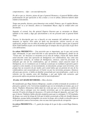comprometerse, —dijo— con esta información.
De ahí es que yo, doctora, pienso de que el general Hermoza y el general Bellido sabían
perfectamente de qué operación se iba a tratar y si no lo sabían, debieron haberle dado
trámite al documento.
Tengo una prueba, doctora, para demostrar esta verdad. Primero, que el capitán Merino,
pienso que va a ser honesto, ahora es Comandante Mayor, diga la verdad sobre este
documento.
Segundo, el coronel, hoy día general Zegarra Guevara que se encuentra en Miami,
también se ha citado y diga que efectivamente a mí me presentó ante el general Ketín
Vidal.
Tercero, la descripción que voy a hacerle en este momento del ambiente que en ese
momento yo ingresé. Pero antes de darle esa descripción, solicito reserva en esta
explicación, porque con eso debo de probar que hubo esta reunión, espero que el general
Ketín Vidal también acepte con la honestidad que él siempre dice de que él fue el que llevó
a los delincuentes.
La señora PRESIDENTA.— Una precisión que es importante, por lo que está escrito
aquí, obviamente, lo que usted describe es una operación de Inteligencia, donde los de
“Cristo uno” de Aucayacu se encuentra en la zona de trabajo y hasta ahí, hasta donde
usted describe como una operación de Inteligencia con colaboradores, hay como una
programación rutinaria, un trabajo de Inteligencia; entonces, usted ha precisado, ha
indicado que uno de los colaboradores, que en términos, usted conocerá mejor de
Inteligencia, no sé si nominarse así, le indican a usted que en realidad el operativo quiere
capturar a estos mandos, no necesariamente, no únicamente, porque sean terroristas, sino
porque hay un secuestro de por medio; pero usted indica que un pariente de uno de los
colaboradores está secuestrado por el Cartel, no por los terroristas peruanos. Entonces
ahí para que precise, si había un familiar secuestrado por narcotraficantes, ¿cuál era la
relación con los mandos estos del Huallaga, y por qué había sido secuestro, qué
persecución sufría este pariente de parte de los narcotraficantes?
El señor ALVARADO REVOREDO.— Bien, doctora.
He manifestado que Hugo Zamora Melgarejo, cuando ya había terminado de acordarse el
plan para capturar a los 3 terroristas manifestó que eso no terminaba así nomás, que ya el
doctor Vladimiro Montesinos había dado luz verde par que yo los apoyara a cambio de
que ellos iban a entregar esos tres mandos terroristas, que yo los apoyara para que
sacaran 10 vuelos de droga de Aucayacu y 10 vuelos de droga de Aguaytía, ¿por qué? Por
que el doctor Vladimiro había ofrecido ayudarlos para que se entreguen 2 ó 20 toneladas
de droga a un cartel de droga de Cali que lo había secuestrado al hijo de Arnulfo Zamora
Melgarejo, porque había incumplido con enviar la droga, ahí es donde yo descubro que no
es la operación contra el terrorismo, sino era una clara operación de corrupción.
La señora PRESIDENTA.— Y, ¿quién fue testigo de lo que le dijo a usted Hugo Zamora,
quiénes?
428
 