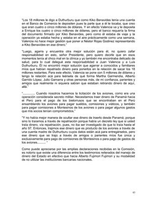 “Los 18 millones le digo a Duthurburu que como Kiko Benavides tenía una cuenta
en el Banco de Comercio le depositen pues la parte que a él le tocaba, que creo
que eran cuatro o cinco millones de dólares. Y en efecto Valencia va y le deposita
a Enrique los cuatro o cinco millones de dólares, pero el banco requería la firma
del documento firmado por Kiko Benavides, pero como él estaba de viaje y la
operación ya estaba hecha y estaba en el aire prácticamente como una semana,
Valencia no hace mejor gestión que poner a Néstor Rojas Godinez representando
a Kiko Benavides en ese dinero.”
“Luego, agarra y encuentra otra mejor solución para él, no quiero zafar
responsabilidad en esto, señor Presidente, pero quiero decirle que en esos
momentos tenía al chico mal en la clínica y yo también me encontraba delicado de
salud, para lo cual delegué esta responsabilidad a Juan Valencia y a Luis
Duthurburu. Él no encontró mejor solución que agarrar a conocidos y familiares
míos que habían repatriado dinero para ponerlos en la relación de sacar los 18
millones restantes. Para este efecto, Valencia se pone con 5 millones de dólares y
tengo la relación acá para leérsela de qué forma Martha Garmendia, Alberto
Garrido López, Julio Gamarra y otras personas más, de mi confianza, parientes y
amigos que realmente ni siquiera sabían que estaban retirando dinero de aquí,
allá.”
“.............. Cuando nosotros hacemos la licitación de los aviones, como era una
operación considerada secreto militar. Necesitamos traer dinero de Panamá hacia
el Perú para el pago de los bielorrusos que se encontraban en el Perú
ensamblando los aviones para pagar sueldos, comisiones y viáticos, y también
para pagar comisiones a Montesinos de los aviones o para pagar algunos gastos
que mis socios tenían comprometidos.”
“Y no había mejor manera de ocultar ese dinero de traerlo desde Panamá, porque
sino lo traíamos a través de repatriación porque había un decreto ley que si usted
traía dinero, vía repatriación, pues, no iba ser investigado de que lo traía hasta el
año 97. Entonces, trajimos ese dinero que es producto de los aviones a través de
una cuenta madre de Duthurburu cuyos datos están acá para entregárselos, pero
ese dinero que se trajo a través de amigos o parientes míos fue única y
exclusivamente para pago de comisiones de Montesinos o para pago de gastos de
los aviones.......... “
Como puede apreciarse por las amplias declaraciones recibidas en la Comisión,
es notorio que existe una diferencia entre los testimonios reiterados del manejo de
dinero del Estado en efectivo que hacia Alberto Fujimori Fujimori y su modalidad
de no utilizar las instituciones bancarias nacionales.
43
 