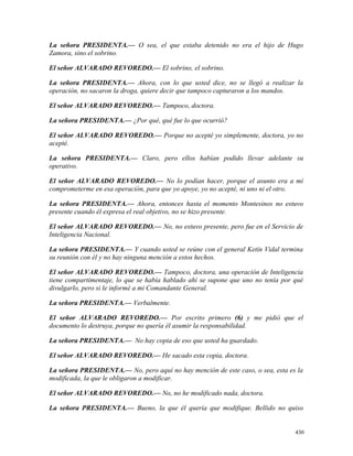 La señora PRESIDENTA.— O sea, el que estaba detenido no era el hijo de Hugo
Zamora, sino el sobrino.
El señor ALVARADO REVOREDO.— El sobrino, el sobrino.
La señora PRESIDENTA.— Ahora, con lo que usted dice, no se llegó a realizar la
operación, no sacaron la droga, quiere decir que tampoco capturaron a los mandos.
El señor ALVARADO REVOREDO.— Tampoco, doctora.
La señora PRESIDENTA.— ¿Por qué, qué fue lo que ocurrió?
El señor ALVARADO REVOREDO.— Porque no acepté yo simplemente, doctora, yo no
acepté.
La señora PRESIDENTA.— Claro, pero ellos habían podido llevar adelante su
operativo.
El señor ALVARADO REVOREDO.— No lo podían hacer, porque el asunto era a mí
comprometerme en esa operación, para que yo apoye, yo no acepté, ni uno ni el otro.
La señora PRESIDENTA.— Ahora, entonces hasta el momento Montesinos no estuvo
presente cuando él expresa el real objetivo, no se hizo presente.
El señor ALVARADO REVOREDO.— No, no estuvo presente, pero fue en el Servicio de
Inteligencia Nacional.
La señora PRESIDENTA.— Y cuando usted se reúne con el general Ketín Vidal termina
su reunión con él y no hay ninguna mención a estos hechos.
El señor ALVARADO REVOREDO.— Tampoco, doctora, una operación de Inteligencia
tiene compartimentaje, lo que se había hablado ahí se supone que uno no tenía por qué
divulgarlo, pero si le informé a mi Comandante General.
La señora PRESIDENTA.— Verbalmente.
El señor ALVARADO REVOREDO.— Por escrito primero (6) y me pidió que el
documento lo destruya, porque no quería él asumir la responsabilidad.
La señora PRESIDENTA.— No hay copia de eso que usted ha guardado.
El señor ALVARADO REVOREDO.— He sacado esta copia, doctora.
La señora PRESIDENTA.— No, pero aquí no hay mención de este caso, o sea, esta es la
modificada, la que le obligaron a modificar.
El señor ALVARADO REVOREDO.— No, no he modificado nada, doctora.
La señora PRESIDENTA.— Bueno, la que él quería que modifique. Bellido no quiso
430
 