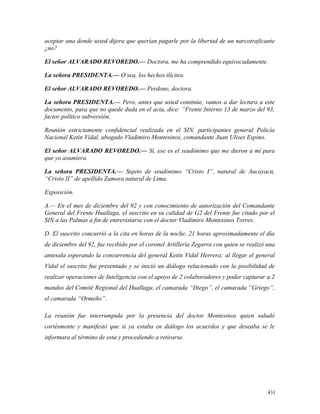 aceptar una donde usted dijera que querían pagarle por la libertad de un narcotraficante
¿no?
El señor ALVARADO REVOREDO.— Doctora, me ha comprendido equivocadamente.
La señora PRESIDENTA.— O sea, los hechos ilícitos.
El señor ALVARADO REVOREDO.— Perdone, doctora.
La señora PRESIDENTA.— Pero, antes que usted continúe, vamos a dar lectura a este
documento, para que no quede duda en el acta, dice: “Frente Interno 13 de marzo del 93,
factor político subversión.
Reunión estrictamente confidencial realizada en el SIN, participantes general Policía
Nacional Ketín Vidal, abogado Vladimiro Montesinos, comandante Juan Ulises Espino.
El señor ALVARADO REVOREDO.— Sí, ese es el seudónimo que me dieron a mí para
que yo asumiera.
La señora PRESIDENTA.— Sujeto de seudónimo “Cristo I”, natural de Aucayacu,
“Cristo II” de apellido Zamora natural de Lima.
Exposición.
A.— En el mes de diciembre del 92 y con conocimiento de autorización del Comandante
General del Frente Huallaga, el suscrito en su calidad de G2 del Frente fue citado por el
SIN a las Palmas a fin de entrevistarse con el doctor Vladimiro Montesinos Torres.
D. El suscrito concurrió a la cita en horas de la noche, 21 horas aproximadamente el día
de diciembre del 92, fue recibido por el coronel Artillería Zegarra con quien se realizó una
antesala esperando la concurrencia del general Ketín Vidal Herrera; al llegar el general
Vidal el suscrito fue presentado y se inició un diálogo relacionado con la posibilidad de
realizar operaciones de Inteligencia con el apoyo de 2 colaboradores y poder capturar a 2
mandos del Comité Regional del Huallaga, el camarada “Diego”, el camarada “Griego”,
el camarada “Ormeño”.
La reunión fue interrumpida por la presencia del doctor Montesinos quien saludó
cortésmente y manifestó que si ya estaba en diálogo los acuerdos y que deseaba se le
informara al término de esta y procediendo a retirarse.
431
 
