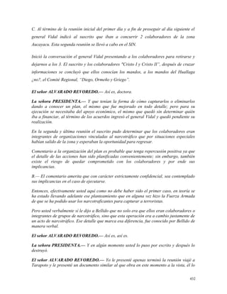 C. Al término de la reunión inicial del primer día y a fin de proseguir al día siguiente el
general Vidal indicó al suscrito que iban a concurrir 2 colaboradores de la zona
Aucayacu. Esta segunda reunión se llevó a cabo en el SIN.
Inició la conversación el general Vidal presentando a los colaboradores para retirarse y
dejarnos a los 3. El suscrito y los colaboradores "Cristo I y Cristo II”, después de cruzar
informaciones se concluyó que ellos conocían los mandos, a los mandos del Huallaga
¿no?, el Comité Regional, “Diego, Ormeño y Griego”.
El señor ALVARADO REVOREDO.— Así es, doctora.
La señora PRESIDENTA.— Y que tenían la forma de cómo capturarlos o eliminarlos
dando a conocer un plan, el mismo que fue mejorado en todo detalle; pero para su
ejecución se necesitaba del apoyo económico, el mismo que quedó sin determinar quién
iba a financiar, al término de los acuerdos ingresó el general Vidal y quedó pendiente su
realización.
En la segunda y última reunión el suscrito pudo determinar que los colaboradores eran
integrantes de organizaciones vinculadas al narcotráfico que por situaciones especiales
habían salido de la zona y esperaban la oportunidad para regresar.
Comentario a la organización del plan es probable que tenga repercusión positiva ya que
el detalle de las acciones han sido planificadas convenientemente; sin embargo, también
existe el riesgo de quedar comprometido con los colaboradores y por ende sus
implicancias.
B.— El comentario amerita que con carácter estrictamente confidencial, sea contemplado
sus implicancias en el caso de ejecutarse.
Entonces, efectivamente usted aquí como no debe haber sido el primer caso, en teoría se
ha estado llevando adelante ese planteamiento que en alguna vez hizo la Fuerza Armada
de que se ha podido usar los narcotraficantes para capturar a terroristas.
Pero usted verbalmente sí le dijo a Bellido que no solo era que ellos eran colaboradores o
integrantes de grupos de narcotráfico, sino que esta operación era a cambio justamente de
un acto de narcotráfico. Ese detalle que marca esa diferencia, fue conocido por Bellido de
manera verbal.
El señor ALVARADO REVOREDO.— Así es, así es.
La señora PRESIDENTA.— Y en algún momento usted lo puso por escrito y después lo
destruyó.
El señor ALVARADO REVOREDO.— Yo le presenté apenas terminó la reunión viajé a
Tarapoto y le presenté un documento similar al que obra en este momento a la vista, él lo
432
 