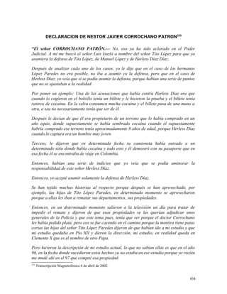 DECLARACION DE NESTOR JAVIER CORROCHANO PATRON233
“El señor CORROCHANO PATRÓN.— No, eso ya ha sido aclarado en el Poder
Judicial. A mí me buscó el señor Luis Isuzki a nombre del señor Tito López para que yo
asumiera la defensa de Tito López, de Manuel López y de Herless Díaz Díaz.
Después de analizar cada uno de los casos, yo le dije que en el caso de los hermanos
López Paredes no era posible, no iba a asumir yo la defensa, pero que en el caso de
Herless Díaz, yo veía que sí se podía asumir la defensa, porque habían una serie de puntos
que no se ajustaban a la realidad.
Por poner un ejemplo: Una de las acusaciones que había contra Herless Díaz era que
cuando lo cogieron en el bolsillo tenía un billete y le hicieron la prueba y el billete tenía
rastros de cocaína. En la selva consumen mucha cocaína y el billete pasa de una mano a
otra, o sea no necesariamente tenía que ser de él.
Después le decían de que él era propietario de un terreno que lo había comprado en un
año equis, donde supuestamente se había sembrado cocaína cuando él supuestamente
habría comprado ese terreno tenía aproximadamente 8 años de edad, porque Herless Díaz
cuando lo captura era un hombre muy joven.
Tercero, le dijeron que en determinada fecha su camioneta había entrado a un
determinado sitio donde había cocaína y todo esto y él demostró con su pasaporte que en
esa fecha él se encontraba de viaje en Colombia.
Entonces, habían una serie de indicios que yo veía que se podía aminorar la
responsabilidad de este señor Herless Díaz.
Entonces, yo acepté asumir solamente la defensa de Herless Díaz.
Se han tejido muchas historias al respecto porque después se han aprovechado, por
ejemplo, las hijas de Tito López Paredes, en determinado momento se aprovecharon
porque a ellas les iban a rematar sus departamentos, sus propiedades.
Entonces, en un determinado momento salieron a la televisión un día para tratar de
impedir el remate y dijeron de que esas propiedades se las querían adjudicar unos
generales de la Policía y que este tema pues, tenía que ver porque el doctor Corrochano
les había pedido plata, pero eso se fue cayendo en el camino porque la mentira tiene patas
cortas las hijas del señor Tito López Paredes dijeron de que habían ido a mi estudio y que
mi estudio quedaba en Pío XII y dieron la dirección, mi estudio, en realidad queda en
Clemente X que es el nombre de otro Papa.
Pero hicieron la descripción de mi estudio actual, lo que no sabían ellas es que en el año
96, en la fecha donde sucedieron estos hechos yo no estaba en ese estudio porque yo recién
me mudé ahí en el 97 que compré esa propiedad.
233
Transcripción Magnetofónica 6 de abril de 2002.
434
 