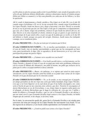 recibir plata en efectivo porque podía existir la posibilidad y más siendo él ganadero de la
selva de que hubieran dólares falsificados, entonces demoramos mucho el trámite porque
billete por billete se enumeró y se hizo una plantilla con cada uno de los billetes y se hizo
la operación.
Ahí le vendí el departamento a Isuzki, perdón a Tito López en el año 90 y en el año 96
cuando surge el problema o 95, no sé, no me recuerdo bien, cuando surge el problema de
los López Paredes, Isuzki me busca a mí y llega a buscarme y me dice: Doctor se acuerda
de mí yo soy la persona que fui con Tito López el día que le compramos su departamento,
que esto, ah sí, bueno, tengo este problema, entonces lo que Isuzki me ofreció ahí era, me
dijo: Doctor yo le estoy trayendo al cliente, entonces lo que yo quiero es que usted me de
un porcentaje de lo que usted cobre, es por eso que de la plata que yo recibo yo le doy 60
mil dólares a Isuzki, porque era parte del arreglo. Entonces, Isuzki nunca ha trabajado
conmigo, eso es totalmente falso.
El señor PRESIDENTE.— Eso fue un trato por el contacto que le llevó.
El señor CORROCHANO PATRÓN.— Yo, en muchas oportunidades, no solamente con
el caso de Isuzki, sino en muchas oportunidades a gente que me ha conseguido un buen
caso, para incentivarlo, le digo: Oye, te agradezco, de mis honorarios yo te voy a dar una
participación porque me parece lógico.
El señor PRESIDENTE.— ¿Cuántas veces sucedió eso con Isuzki?
El señor CORROCHANO PATRÓN.— Con Isuzki sucedió única y exclusivamente con los
López Paredes y después él trajo el caso de su papá que tenía unos problemas tributarios
con la revista El Mundo del Automóvil y me pidió lo mismo, me pidió que inclusive de la
plata que le cobre a su papá también le diera comisión.
El señor PRESIDENTE.— Bueno, sin embargo, si se supone que usted no tenía mayor
vinculación con los López Paredes usted ha tenido en su poder unas cartas de los López
Paredes en la que declaran que no lo conocían a usted.
El señor CORROCHANO PATRÓN.— No, yo he tenido, yo me conseguí por el juzgado,
un amigo periodista un día me trajo una carta que había mandado Jorge López Paredes,
creo que a la Corte Superior en la cual decía de que él me había encargado a mí, como
sería el hecho de que no me conocían estos señores, que dice: Nosotros le encargamos al
doctor Burruchano en vez de Corrochano, o sea, Jorge López ni siquiera sabía quién era
el abogado, al doctor Burruchano que le haga la cobranza de, creo que era 1 millón y
medio de dólares a Fernando Zevallos y que yo cité a Fernando Zevallos a mi oficina y
que me reuní con él y que Fernando Zevallos negó conocer a los López Paredes, no había
ningún tipo de contrato, ni de cheque, ni de letra, nada.
Por lo tanto, la conversación quedó ahí, quien llevó a Fernando Zevallos a mi estudio para
conversar este tema por encargo de los López Paredes fue nuevamente Luis Isuzki. Yo un
día regresé de un almuerzo y Luis Isuzki estaba esperándome con Fernando Zevallos.
El señor PRESIDENTE.— ¿Usted no pidió esas cartas a los López Paredes?
438
 