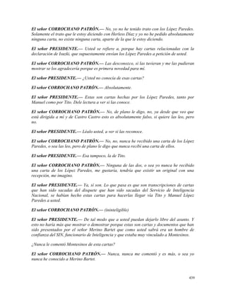 El señor CORROCHANO PATRÓN.— No, yo no he tenido trato con los López Paredes.
Solamente el trato que le estoy diciendo con Herless Díaz y yo no he pedido absolutamente
ninguna carta, no existe ninguna carta, aparte de la que le estoy diciendo.
El señor PRESIDENTE.— Usted se refiere a, porque hay cartas relacionadas con la
declaración de Isuzki, que supuestamente envían los López Paredes a petición de usted.
El señor CORROCHANO PATRÓN.— Las desconozco, si las tuvieran y me las pudieran
mostrar se los agradecería porque es primera novedad para mí.
El señor PRESIDENTE.— ¿Usted no conocía de esas cartas?
El señor CORROCHANO PATRÓN.— Absolutamente.
El señor PRESIDENTE.— Estas son cartas hechas por los López Paredes, tanto por
Manuel como por Tito. Dele lectura a ver si las conoce.
El señor CORROCHANO PATRÓN.— No, de plano le digo, no, ya desde que veo que
está dirigida a mí y de Castro Castro esto es absolutamente falso, si quiere las leo, pero
no.
El señor PRESIDENTE.— Léalo usted, a ver si las reconoce.
El señor CORROCHANO PATRÓN.— No, no, nunca he recibido una carta de los López
Paredes, o sea las leo, pero de plano le digo que nunca recibí una carta de ellos.
El señor PRESIDENTE.— Esa tampoco, la de Tito.
El señor CORROCHANO PATRÓN.— Ninguna de las dos, o sea yo nunca he recibido
una carta de los López Paredes, me gustaría, tendría que existir un original con una
recepción, me imagino.
El señor PRESIDENTE.— Ya, sí son. Lo que pasa es que son transcripciones de cartas
que han sido sacadas del disquete que han sido sacadas del Servicio de Inteligencia
Nacional, se habían hecho estas cartas para hacerlas llegar vía Tito y Manuel López
Paredes a usted.
El señor CORROCHANO PATRÓN.— (ininteligible)
El señor PRESIDENTE.— De tal modo que a usted puedan dejarlo libre del asunto. Y
esto no haría más que mostrar o demostrar porque estas son cartas y documentos que han
sido presentados por el señor Merino Bartet que como usted sabrá era un hombre de
confianza del SIN, funcionario de Inteligencia y que estaba muy vinculado a Montesinos.
¿Nunca le comentó Montesinos de esta cartas?
El señor CORROCHANO PATRÓN.— Nunca, nunca me comentó y es más, o sea yo
nunca he conocido a Merino Bartet.
439
 