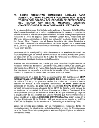 IV.- SOBRE PRESUNTAS COMISIONES ILEGALES PARA
ALBERTO FUJIMORI FUJIMORI Y VLADIMIRO MONTESINOS
TORRES CON OCACION DEL PROCESO DE PRIVATIZACION
DEL BANCO CONTINENTAL MEDIANTE CREDITOS
CONCEDIDOS POR EL BANCO BBVA DE PUERTO RICO
En la etapa prácticamente final del plazo otorgado por el Congreso de la República
a la Comisión Investigadora, el país conoció la información recogida por medios de
difusión nacional e internacional que dan cuenta sobre la investigación que viene
realizando el Juez de España Doctor Baltazar Garzon Real, relacionada con
diferentes acciones irregulares e ilícitas que se habrían producido desde la fusión
del Banco Bilbao Vizcaya con el Banco Argentaria de dicha República y
operaciones posteriores que incluyen desvío de fondos ilegales, vía la Isla de York
en la Canarias, que tendría destino final en oficinas of shore del BBVA en Puerto
Rico y Gran Caimán.
Igualmente, dicha investigación judicial, de acuerdo a los reportes e informaciones
públicas que recogen los medios de comunicación de España, Puerto Rico y Perú,
se traslucirían en la constitución de “Fondos de Pensiones” que tendrían como
beneficiarios a directivos de dicha entidad financiera.
Además, las informaciones dan cuenta que para consolidar su posición en los
mercados financieros de México, Colombia y Perú, el Banco BBVA de España, por
intermedio de su Oficina en Puerto Rico, habría canalizado comisiones ilegales y
financiamientos de campaña a políticos de Venezuela y Perú. Asimismo, habría
obtenido la propiedad de instituciones bancarias en dichos países.
Específicamente en el caso de Perú, las informaciones dan cuenta que el BBVA
INTERNATIONAL INVESTMENT DE PUERTO RICO habría realizado una serie
de créditos ficticios y sin garantías reales, los cuales se concretaron con el
traslado de fondos a una empresa denominada PLATON INVESTMENT
constituida en Panamá, de propiedad del denominado GRUPO BRESCIA que
participó conjuntamente con el propio Banco BBVA de España, en la compra de
las acciones de propiedad del Estado Peruano en el Banco Continental. Esta
participación se produce a través de un CONSORCIO que se constituyó luego de
la adjudicación de las acciones del Estado Peruano que fueron transferidas al
sector privado, en la sociedad HOLDING CONTINENTAL S.A. según consta en la
Escritura Pública del 21 de Abril de 1995 que se encuentra inscrita en la Ficha
Nº115340 del Registro de Sociedades de la Oficina Registral de Lima y Callao.
Según las noticias periodísticas, por las transacciones realizadas dentro del
precitado proceso de privatización, se habría realizado el pago de Comisiones por
parte del Banco Bilbao Vizcaya Argentaria a Alberto Fujimori Fujimori y a Vladimiro
Montesinos Torres.
44
 