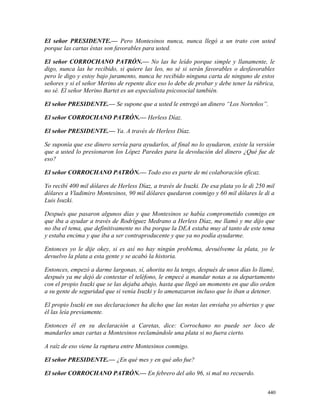 El señor PRESIDENTE.— Pero Montesinos nunca, nunca llegó a un trato con usted
porque las cartas éstas son favorables para usted.
El señor CORROCHANO PATRÓN.— No las he leído porque simple y llanamente, le
digo, nunca las he recibido, si quiere las leo, no sé si serán favorables o desfavorables
pero le digo y estoy bajo juramento, nunca he recibido ninguna carta de ninguno de estos
señores y si el señor Merino de repente dice eso lo debe de probar y debe tener la rúbrica,
no sé. El señor Merino Bartet es un especialista psicosocial también.
El señor PRESIDENTE.— Se supone que a usted le entregó un dinero “Los Norteños”.
El señor CORROCHANO PATRÓN.— Herless Díaz.
El señor PRESIDENTE.— Ya. A través de Herless Díaz.
Se suponía que ese dinero servía para ayudarlos, al final no lo ayudaron, existe la versión
que a usted lo presionaron los López Paredes para la devolución del dinero ¿Qué fue de
eso?
El señor CORROCHANO PATRÓN.— Todo eso es parte de mi colaboración eficaz.
Yo recibí 400 mil dólares de Herless Díaz, a través de Isuzki. De esa plata yo le di 250 mil
dólares a Vladimiro Montesinos, 90 mil dólares quedaron conmigo y 60 mil dólares le di a
Luis Isuzki.
Después que pasaron algunos días y que Montesinos se había comprometido conmigo en
que iba a ayudar a través de Rodríguez Medrano a Herless Díaz, me llamó y me dijo que
no iba el tema, que definitivamente no iba porque la DEA estaba muy al tanto de este tema
y estaba encima y que iba a ser contraproducente y que ya no podía ayudarme.
Entonces yo le dije okey, si es así no hay ningún problema, devuélveme la plata, yo le
devuelvo la plata a esta gente y se acabó la historia.
Entonces, empezó a darme largonas, sí, ahorita no la tengo, después de unos días lo llamé,
después ya me dejó de contestar el teléfono, le empecé a mandar notas a su departamento
con el propio Isuzki que se las dejaba abajo, hasta que llegó un momento en que dio orden
a su gente de seguridad que si venía Isuzki y lo amenazaron incluso que lo iban a detener.
El propio Isuzki en sus declaraciones ha dicho que las notas las enviaba yo abiertas y que
él las leía previamente.
Entonces él en su declaración a Caretas, dice: Corrochano no puede ser loco de
mandarles unas cartas a Montesinos reclamándole una plata si no fuera cierto.
A raíz de eso viene la ruptura entre Montesinos conmigo.
El señor PRESIDENTE.— ¿En qué mes y en qué año fue?
El señor CORROCHANO PATRÓN.— En febrero del año 96, si mal no recuerdo.
440
 