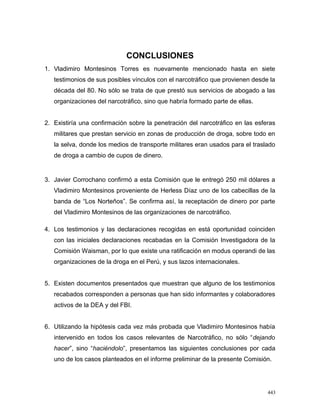 CONCLUSIONES
1. Vladimiro Montesinos Torres es nuevamente mencionado hasta en siete
testimonios de sus posibles vínculos con el narcotráfico que provienen desde la
década del 80. No sólo se trata de que prestó sus servicios de abogado a las
organizaciones del narcotráfico, sino que habría formado parte de ellas.
2. Existiría una confirmación sobre la penetración del narcotráfico en las esferas
militares que prestan servicio en zonas de producción de droga, sobre todo en
la selva, donde los medios de transporte militares eran usados para el traslado
de droga a cambio de cupos de dinero.
3. Javier Corrochano confirmó a esta Comisión que le entregó 250 mil dólares a
Vladimiro Montesinos proveniente de Herless Díaz uno de los cabecillas de la
banda de “Los Norteños”. Se confirma así, la receptación de dinero por parte
del Vladimiro Montesinos de las organizaciones de narcotráfico.
4. Los testimonios y las declaraciones recogidas en está oportunidad coinciden
con las iniciales declaraciones recabadas en la Comisión Investigadora de la
Comisión Waisman, por lo que existe una ratificación en modus operandi de las
organizaciones de la droga en el Perú, y sus lazos internacionales.
5. Existen documentos presentados que muestran que alguno de los testimonios
recabados corresponden a personas que han sido informantes y colaboradores
activos de la DEA y del FBI.
6. Utilizando la hipótesis cada vez más probada que Vladimiro Montesinos había
intervenido en todos los casos relevantes de Narcotráfico, no sólo “dejando
hacer”, sino “haciéndolo”, presentamos las siguientes conclusiones por cada
uno de los casos planteados en el informe preliminar de la presente Comisión.
443
 