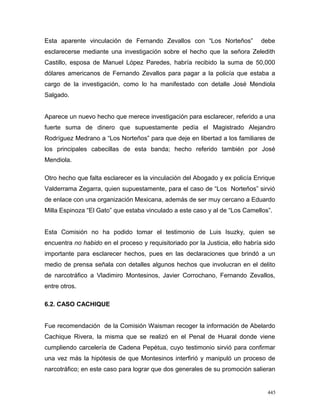 Esta aparente vinculación de Fernando Zevallos con “Los Norteños” debe
esclarecerse mediante una investigación sobre el hecho que la señora Zeledith
Castillo, esposa de Manuel López Paredes, habría recibido la suma de 50,000
dólares americanos de Fernando Zevallos para pagar a la policía que estaba a
cargo de la investigación, como lo ha manifestado con detalle José Mendiola
Salgado.
Aparece un nuevo hecho que merece investigación para esclarecer, referido a una
fuerte suma de dinero que supuestamente pedía el Magistrado Alejandro
Rodríguez Medrano a “Los Norteños” para que deje en libertad a los familiares de
los principales cabecillas de esta banda; hecho referido también por José
Mendiola.
Otro hecho que falta esclarecer es la vinculación del Abogado y ex policía Enrique
Valderrama Zegarra, quien supuestamente, para el caso de “Los Norteños” sirvió
de enlace con una organización Mexicana, además de ser muy cercano a Eduardo
Milla Espinoza “El Gato” que estaba vinculado a este caso y al de “Los Camellos”.
Esta Comisión no ha podido tomar el testimonio de Luis Isuzky, quien se
encuentra no habido en el proceso y requisitoriado por la Justicia, ello habría sido
importante para esclarecer hechos, pues en las declaraciones que brindó a un
medio de prensa señala con detalles algunos hechos que involucran en el delito
de narcotráfico a Vladimiro Montesinos, Javier Corrochano, Fernando Zevallos,
entre otros.
6.2. CASO CACHIQUE
Fue recomendación de la Comisión Waisman recoger la información de Abelardo
Cachique Rivera, la misma que se realizó en el Penal de Huaral donde viene
cumpliendo carcelería de Cadena Pepétua, cuyo testimonio sirvió para confirmar
una vez más la hipótesis de que Montesinos interfirió y manipuló un proceso de
narcotráfico; en este caso para lograr que dos generales de su promoción salieran
445
 