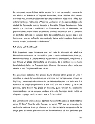 Lo más grave es que todavía exista secuela de lo que ha pasado y muestra de
una lección no aprendida por algunas autoridades, es el caso del señor Walter
Sifuentes Vela, quien fue Gobernador de Campanilla desde 1985 hasta 1993 y dijo
anteriormente que había visto a Vladimiro Montesinos en dos oportunidades en la
ciudad de Campanilla cuando buscaba a Demetrio Chávez Peñaherrera. Esta
versión que corrobora lo manifestado por Vaticano en contra de Montesinos, se
pretende callar, porque Walter Sifuentes ha prestado declaración ante la Comisión
en calidad de detenido por supuesto delito de narcotráfico, que su caso es por una
homonimia, pero es suficiente para pretender tachar este importante testimonio
basado en que “proviene de un delincuente”.
6.4. CASO LOS CAMELLOS
Este importante caso demuestra una vez más la injerencia de Vladimiro
Montesinos en un caso de narcotráfico, pues como ha referido Bruno Chiappe,
Montesinos mandó al Coronel Manuel Ayvar Marca a chantajearlo, obligándolo a
que firmara un pliego interrogatorio ya preparado, de lo contrario no se haría
beneficiario de la Ley de Arrepentimiento. Chiappe dijo que ese pliego tenía que
ver con el ex – Congresista Moisés Heresi.
Sus principales cabecillas hoy presos, Bruno Chiappe Ebner, preso en Lima y
acogido a la Ley de Arrepentimiento, de una forma muy curiosa porque primero se
fugó luego se entregó voluntariamente, ha dado detalles para que se incaute 2.3
toneladas de droga que pertenecía a este clan; y el otro “Camello”, y tal vez el
principal, Boris Foguel hoy preso en Panamá, quien también ha reconocido
responsabilidad, no ha aceptado declarar ante esta Comisión, según refirió su
abogado porque ya había declarado ante el Poder Judicial.
Los Camellos era una banda que operaba impunemente gracias a colaboradores
como “El Gato” Eduardo Milla Espinza, ex Mayor PNP que se encargaba de
verificar la salida de la droga y buscar el tipo de mercadería en qué camuflar la
droga, pero era obvio que necesitaba de la concurrencia de más personas que
447
 