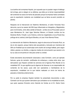 Los dueños de la empresa Hayduk, por supuesto que no pueden negar el hallazgo
de la droga, pero si alegan en su defensa, que ellos ya no tenían responsabilidad
del contenido los sacos de harina de pescado porque la empresa había contratado
para la exportación mediante una modalidad que se llama ex-work (vendido en
planta).
Respecto de la intervención de Vladimiro Montesinos, el señor Fernando Ruíz
denuncia, que el ex asesor del SIN haya influenciado en Abogados y Magistrados
para incriminarlos, entre ellos señaló al Estudio Jurídico de ex-Procurador para el
caso Montesinos Dr. José Ugaz Sánchez Moreno, el Estudio Jurídico de los
Doctores Muñiz, Forsyth, Luna Victoria y entre los magistrados a la ex-Fiscal (hoy
prófuga de la Justicia) Julia Eguía Dávalos y el Juez Víctor Barrera Flores.
La intervención de Vladimiro Montesinos, según la denuncia de Fernando Ruíz, se
da en otro aspecto, porque habría sido secuestrado y torturado por miembros del
SIN con finalidad que se autoinculpe como dueño de la droga hallada, pero según
refiere, gracias a su familia y a algunos medios de comunicación que sacaron a la
luz su caso se encuentra en vida para contar su verdad.
Existe abundante documentación alcanzada a esta Comisión, como por ejemplo
facturas, guías de remisión, certificados de embarque y cartas entre otros, que
demuestran que Hayduk contrató los servicios de la Agencia Perú Mundo en la
modalidad CIF, lo que significa que la Agencia de Aduanas no es responsable del
contenido de los sacos, pues sólo son operadores o tramitadores de la
exportación, modalidad con la que habían realizado un envío de harina de
pescado a Colombia anteriormente.
Por su parte la empresa Hayduk también ha presentado documentos a esta
Comisión con los que quieren demostrar que contrataron en la modalidad ex-work,
que quien aparece firmando como Gerente de Ventas es el Sr. Dante Cosío
449
 