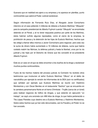 Guevara que en realidad era ajeno a su empresa y no aparece en planillas, punto
controvertido que sabrá el Poder Judicial esclarecer.
Según información de Fernando Ruíz Díaz, el Abogado Javier Corrochano
intervino en el caso pidiendo 3 millones de dólares a Eudocio Martínez “Olluquito”
para la campaña presidencial de Alberto Fujimori cuando “Olluquito” se encontraba
detenido en el Penal, y al no tener respuesta positiva por parte de los Martínez,
éstos habrían sufrido algunas represalias, como el cierre de la empresa, la
prohibición de pesca y la detención de las hijas de Eudocio Martínez, hechos que
les obligó a llamar ellos mismos a Javier Corrochano para negociar, pero esta vez
la suma de dinero había aumentado a 10 millones de dólares, suma que habría
costado reabrir las fábricas, la defensa judicial y hasta la libertad, unos por la vía
judicial y las hijas por el Derecho de Gracia que les concedió el ex–presidente
Alberto Fujimori.
Este es un caso en el que se debe encontrar a los dueños de la droga y esclarecer
muchos puntos controvertidos.
Fuera de los hechos materia del proceso judicial, la Comisión ha recibido otros
testimonios que involucran al señor Eudocio Martínez “Olluco” en el delito de
narcotráfico por ejemplo la versión de Informantes de la DEA (aún no certificados)
que señalan por ejemplo que Eudocio Martínez se reunió con Vladimiro
Montesinos y con Oscar Benites en el restaurante “Sachún” que se encuentra en
la carretera panamericana Norte en el tramo Chimbote - Trujillo (cerca de un túnel)
para realizar negocios de tráfico de drogas, y que estando en ejecución “un
trabajo”, se cayó una avioneta con 486 kilos de droga, la que había pertenecido a
Tito López Paredes cuyo destino era a Eudocio Martínez y Vladimiro Montesinos.
Sobre estos hechos que ya han sido denunciados, aún la Fiscalía y el Poder no se
han avocado.
450
 