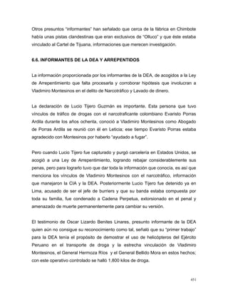 Otros presuntos “informantes” han señalado que cerca de la fábrica en Chimbote
había unas pistas clandestinas que eran exclusivos de “Olluco” y que éste estaba
vinculado al Cartel de Tijuana, informaciones que merecen investigación.
6.6. INFORMANTES DE LA DEA Y ARREPENTIDOS
La información proporcionada por los informantes de la DEA, de acogidos a la Ley
de Arrepentimiento que falta procesarla y corroborar hipótesis que involucran a
Vladimiro Montesinos en el delito de Narcotráfico y Lavado de dinero.
La declaración de Lucio Tijero Guzmán es importante. Esta persona que tuvo
vínculos de tráfico de drogas con el narcotraficante colombiano Evaristo Porras
Ardila durante los años ochenta, conoció a Vladimiro Montesinos como Abogado
de Porras Ardila se reunió con él en Leticia; ese tiempo Evaristo Porras estaba
agradecido con Montesinos por haberlo “ayudado a fugar”.
Pero cuando Lucio Tijero fue capturado y purgó carcelería en Estados Unidos, se
acogió a una Ley de Arrepentimiento, logrando rebajar considerablemente sus
penas, pero para lograrlo tuvo que dar toda la información que conocía, es así que
menciona los vínculos de Vladimiro Montesinos con el narcotráfico, información
que manejaron la CIA y la DEA. Posteriormente Lucio Tijero fue detenido ya en
Lima, acusado de ser el jefe de burriers y que su banda estaba compuesta por
toda su familia, fue condenado a Cadena Perpetua, extorsionado en el penal y
amenazado de muerte permanentemente para cambiar su versión.
El testimonio de Oscar Lizardo Benites Linares, presunto informante de la DEA
quien aún no consigue su reconocimiento como tal, señaló que su “primer trabajo”
para la DEA tenía el propósito de demostrar el uso de helicópteros del Ejército
Peruano en el transporte de droga y la estrecha vinculación de Vladimiro
Montesinos, el General Hermoza Ríos y el General Bellido Mora en estos hechos;
con este operativo controlado se halló 1,800 kilos de droga.
451
 