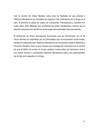 Con la versión de Oscar Benites cobra peso la hipótesis de que gracias a
Vladimiro Montesinos se manejaba los negocios más importantes de la droga en el
país, él permitía la salida de vuelos de Campanilla, Palmapampa y coludido con
malos altos Jefes Militares han controlado las pistas clandestinas, hechos que le
permitió asociarse con las firmas de la droga internacionales más importantes.
El testimonio de Arturo Iparraguirre Guimaraes que es corroborado con el de
Oscar Benites es importante por los personajes que se encuentran involucrados,
siempre encabezados por Vladimiro Montesinos se encuentran Eudocio Martínez y
Fernando Zevallos. Pero lo que merece una investigación exhaustiva es la versión
de que el tráfico de armas en el que estaban involucrados los hermanos José y
Luis Aybar Cancho y participaba Vladimiro Montesinos había una particularidad,
las armas eran pagadas con droga.
452
 