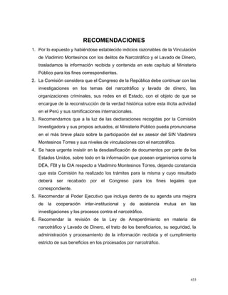 RECOMENDACIONES
1. Por lo expuesto y habiéndose establecido indicios razonables de la Vinculación
de Vladimiro Montesinos con los delitos de Narcotráfico y el Lavado de Dinero,
trasladamos la información recibida y contenida en este capítulo al Ministerio
Público para los fines correspondientes.
2. La Comisión considera que el Congreso de la República debe continuar con las
investigaciones en los temas del narcotráfico y lavado de dinero, las
organizaciones criminales, sus redes en el Estado, con el objeto de que se
encargue de la reconstrucción de la verdad histórica sobre esta ilícita actividad
en el Perú y sus ramificaciones internacionales.
3. Recomendamos que a la luz de las declaraciones recogidas por la Comisión
Investigadora y sus propios actuados, el Ministerio Público pueda pronunciarse
en el más breve plazo sobre la participación del ex asesor del SIN Vladimiro
Montesinos Torres y sus niveles de vinculaciones con el narcotráfico.
4. Se hace urgente insistir en la desclasificación de documentos por parte de los
Estados Unidos, sobre todo en la información que posean organismos como la
DEA, FBI y la CIA respecto a Vladimiro Montesinos Torres, dejando constancia
que esta Comisión ha realizado los trámites para la misma y cuyo resultado
deberá ser recabado por el Congreso para los fines legales que
correspondiente.
5. Recomendar al Poder Ejecutivo que incluya dentro de su agenda una mejora
de la cooperación inter-institucional y de asistencia mutua en las
investigaciones y los procesos contra el narcotráfico.
6. Recomendar la revisión de la Ley de Arrepentimiento en materia de
narcotráfico y Lavado de Dinero, el trato de los beneficiarios, su seguridad, la
administración y procesamiento de la información recibida y el cumplimiento
estricto de sus beneficios en los procesados por narcotráfico.
453
 