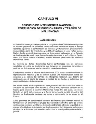 CAPITULO VI
SERVICIO DE INTELIGENCIA NACIONAL;
CORRUPCION DE FUNCIONARIOS Y TRAFICO DE
INFLUENCIAS
ANTECEDENTES
La Comisión Investigadora que preside la congresista Anel Townsend consigno en
su informe preliminar de diciembre último una vasta información sobre el trabajo
realizado a partir de la confrontación de personas y/o funcionarios presuntamente
involucradas a partir de 10 diskettes y un CD entregado por el señor Rafael Merino
Bartet, donde se registraban una serie de documentos elaborados en el Servicio
de Inteligencia Nacional y que fueron firmados tanto por el señor Merino Bartet,
como por Pedro Huertas Caballero, ambos asesores personales de Vladimiro
Montesinos Torres.
La mayoría de dichos documentos fueron confrontados con las personas
señaladas por estos ex funcionarios que derivaron en posteriores denuncias a
partir de los ilícitos que se habrían cometido con estas acciones.
En el mismo sentido, el informe de diciembre de 2001 puso a consideración de la
representación nacional y de la opinión pública una reconstrucción sobre los
orígenes y la historia del Servicio de Inteligencia Nacional, que deberá ser
continuado con el objeto de alcazar la verdad de los hechos y determinar las
responsabilidades de las personas.
Del mismo modo, en esa oportunidad se registró una secuencia histórica sobre la
actuación de personajes como Fouché o Markus Wolf, elementos centrales en la
historia para entender a Vladimiro Montesinos Torres. Por esa razón, se esbozó
también un perfil del ex asesor y la forma como habría tomado el control del
Servicio de Inteligencia Nacional, así como el crecimiento de su poder en el
Estado.
Ahora ponemos en consideración diversos testimonios que permiten explicar la
formación de un sinnúmero de grupos de seguridad en el SIN a partir de fuertes
contingentes policiales y militares, destinados sobre todo a brindar seguridad al ex
asesor, al cuidado de la instalaciones de dicho órgano de inteligencia, así como a
otro tipo de actividades que ameritan profundizar la investigación parlamentaria y
judicial.
454
 