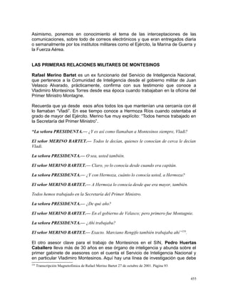 Asimismo, ponemos en conocimiento el tema de las interceptaciones de las
comunicaciones, sobre todo de correos electrónicos y que eran entregados diaria
o semanalmente por los institutos militares como el Ejército, la Marina de Guerra y
la Fuerza Aérea.
LAS PRIMERAS RELACIONES MILITARES DE MONTESINOS
Rafael Merino Bartet es un ex funcionario del Servicio de Inteligencia Nacional,
que pertenece a la Comunidad de Inteligencia desde el gobierno militar de Juan
Velasco Alvarado, prácticamente, confirma con sus testimonio que conoce a
Vladimiro Montesinos Torres desde esa época cuando trabajaban en la oficina del
Primer Ministro Montagne.
Recuerda que ya desde esos años todos los que mantenían una cercanía con él
lo llamaban “Vladi”. En ese tiempo conoce a Hermoza Ríos cuando ostentaba el
grado de mayor del Ejército. Merino fue muy explícito: “Todos hemos trabajado en
la Secretaría del Primer Ministro”.
“La señora PRESIDENTA.— ¿Y es así como llamaban a Montesinos siempre, Vladi?
El señor MERINO BARTET.— Todos le decían, quienes le conocían de cerca le decían
Vladi.
La señora PRESIDENTA.— O sea, usted también.
El señor MERINO BARTET.— Claro, yo lo conocía desde cuando era capitán.
La señora PRESIDENTA.— ¿Y con Hermoza, cuánto lo conocía usted, a Hermoza?
El señor MERINO BARTET.— A Hermoza lo conocía desde que era mayor, también.
Todos hemos trabajado en la Secretaría del Primer Ministro.
La señora PRESIDENTA.— ¿De qué año?
El señor MERINO BARTET.— En el gobierno de Velasco; pero primero fue Montagnie.
La señora PRESIDENTA.— ¿Ahí trabajaba?
El señor MERINO BARTET.— Exacto. Marciano Rengifo también trabajaba ahí”234
.
El otro asesor clave para el trabajo de Montesinos en el SIN, Pedro Huertas
Caballero lleva más de 30 años en ese órgano de inteligencia y abunda sobre el
primer gabinete de asesores con el cuenta el Servicio de Inteligencia Nacional y
en particular Vladimiro Montesinos. Aquí hay una línea de investigación que debe
234
Transcripción Magnetofónica de Rafael Merino Bartet 27 de octubre de 2001. Página 93
455
 