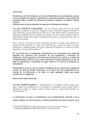 continuarse.
El testimonio de Pedro Huertas, así como el Rafael Merino es fundamental, porque
era el encargado de redactar y darle forma a iniciativas judiciales o documentos de
contenido legal a pedido de Montesinos durante el régimen de Alberto Fujimori
Fujimori.
Huertas sobre el primer gabinete de asesores de Montesinos declara:
“El señor HUERTAS CABALLERO.— En los primeros meses del año 90 existía
realmente un gabinete de asesores, trabajaba el doctor Antoniolli, Augusto Antoniolli, el
señor Jorge Sosa, que fue luego Jefe de Sinacoso, el señor Merino Bartet, el mismo doctor
Montesinos participó ahí en el gabinete de asesores. En una ocasión también estuvo el
General Ketín Vidal colaborando en el gabinete de asesores y otros profesionales más, no
recuerdo los nombres.
Pero a raíz de la elección del señor Presidente Fujimori se designa como Ministro de
Estado al señor Antoniolli y el señor Sosa también pasa a ocupar un cargo con rango
ministerial y solamente queda como único integrante del gabinete de asesores el doctor
Montesinos y el señor Merino Bartet”235
.
En el proceso de la investigación parlamentaria los congresistas han sostenido
sesiones con personas que provenían de una experiencia y formación de
inteligencia. Estos agentes o ex funcionarios mantienen una cultura o un estilo del
compartimentaje, término al cual suelen referirse con cierta regularidad cuando se
trata de desconocer o acordarse de algún hecho en el cual se le pregunta su
participación.
Rafael Merino puso en claro la actitud manifiesta de los hombres de inteligencia
cuando se trata de brindar información, al fin ellos han sido adiestrados en el
manejo de la información y de darle un valor agregado hasta que pueda
convertirse en inteligencia.
Merino sobre este asunto dijo:
“El señor MERINO BARTET.— Definitivamente, en inteligencia nadie entrega todo,
quien conduce una inteligencia es el encargado, el responsable nunca entrega toda su
información siempre la retacea según la forma como se vayan desenvolviendo los
acontecimientos”.236
A continuación se pone a consideración de la representación nacional y de la
opinión pública una serie de casos y hechos pendientes del informe anterior, pero
235
Transrcipción Magnetofónica Pedro Huertas Caballero. 30 de octubre de 2001. Página 6
236
Transcripción Magnetofónica Rafael Merino Bartet. 27 de octubre de 2001.
456
 