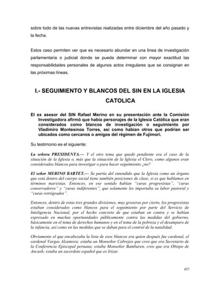 sobre todo de las nuevas entrevistas realizadas entre diciembre del año pasado y
la fecha.
Estos caso permiten ver que es necesario abundar en una linea de investigación
parlamentaria o judicial donde se pueda determinar con mayor exactitud las
responsabilidades personales de algunos actos irregulares que se consignan en
las próximas líneas.
I.- SEGUIMIENTO Y BLANCOS DEL SIN EN LA IGLESIA
CATOLICA
El ex asesor del SIN Rafael Merino en su presentación ante la Comisión
Investigadora afirmó que había personajes de la Iglesia Católica que eran
considerados como blancos de investigación o seguimiento por
Vladimiro Montesinos Torres, así como habían otros que podrían ser
ubicados como cercanos o amigos del régimen de Fujimori.
Su testimonio es el siguiente:
La señora PRESIDENTA.— Y el otro tema que quedó pendiente era el caso de la
situación de la Iglesia o, más que la situación de la Iglesia el Clero, como algunos eran
considerados blancos para investigar o para hacer seguimiento ¿no?
El señor MERINO BARTET.— Se partía del entendido que la Iglesia como un órgano
que está dentro del cuerpo social tiene también posiciones de clase, si es que hablamos en
términos marxistas. Entonces, en ese sentido habían “curas progresistas”, “curas
conservadores” y “curas indiferentes”, que solamente les importaba su labor pastoral y
“curas retrógrados”.
Entonces, dentro de estas tres grandes divisiones, muy groseras por cierto, los progresistas
estaban considerados como blancos para el seguimiento por parte del Servicio de
Inteligencia Nacional, por el hecho concreto de que estaban en contra y se habían
expresado en muchas oportunidades públicamente contra las medidas del gobierno,
básicamente en el tema de derechos humanos y en el tema de la pobreza y el desamparo de
la infancia, así como en las medidas que se daban para el control de la natalidad.
Obviamente el que encabezaba la lista de esos blancos era quien después fue cardenal, el
cardenal Vargas Alzamora; estaba un Monseñor Cabrejos que creo que era Secretario de
la Conferencia Episcopal peruana; estaba Monseñor Bambaren, creo que era Obispo de
Ancash; estaba un sacerdote español que es Irizar.
457
 