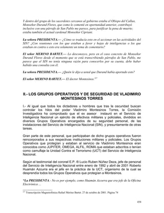 Y dentro del grupo de los sacerdotes cercanos al gobierno estaba el Obispo del Callao,
Monseñor Durand Flores, que como le comenté en oportunidad anterior, contribuyó
inclusive con una párrafo de San Pablo me parece, para justificar la pena de muerte;
estaba también el actual cardenal Monseñor Cipriani.
La señora PRESIDENTA.— ¿Cómo se traducía esto en el accionar en las actividades del
SIN? ¿Con reuniones con los que estaban a favor y hojas de inteligencias o los que
estaban en contra o esto era solamente un tema de comentario?
El señor MERINO BARTET.— Lo desconozco, pero en el caso concreto de Monseñor
Durand Flores desde el momento que se está transcribiendo párrafos de San Pablo, me
parece que el SIN no tenía ninguna razón para conocerlos por su cuenta, debe haber
habido una consulta con él.
La señora PRESIDENTA.— ¿Quién le dijo a usted que Durand había aportado esto?
El señor MERINO BARTET.— El doctor Montesinos.237
II.- LOS GRUPOS OPERATIVOS Y DE SEGURIDAD DE VLADIMIRO
MONTESINOS TORRES
I.- Al igual que todos los dictadores u hombres que tras la oscuridad buscan
controlar los hilos del poder Vladimiro Montesinos Torres, la Comisión
Investigadora ha comprobado que el ex asesor instauró en el Servicio de
Inteligencia Nacional un ejército de efectivos militares y policiales, divididos en
diversos Grupos Operativos encargados de su seguridad personal, de las
instalaciones del Servicio de Inteligencia Nacional (SIN), y presuntamente de otras
tareas.
Gran parte de este personal, que participaban de dicho grupos operativos fueron
reincorporados a sus respectivas instituciones militares y policiales. Los Grupos
Operativos que protegían y estaban al servicio de Vladimiro Montesinos eran
conocidos como JUPITER, OMEGA, ALFIL, ROMA que estaban adscritos o tenían
como camuflaje la Unidad Contra el Terrorismo (UCT) del Servicio de Inteligencia
Nacional.
Según el testimonial del coronel E.P. ® Lucio Ruben Núñez Deza, jefe de personal
del Servicio de Inteligencia Nacional entre enero de 1992 y abril de 2001 Roberto
Huamán Azcurra era el jefe en la práctica de la UCT, organismo de la cual se
desprendía todos los Grupos Operativos que protegían a Montesinos.
“La PRESIDENTA.- No es por ejemplo, como Huamán Azcurra que era jefe de la Oficina
Electrónica ...
237
Transcripción Magnetofónica Rafael Merino Bartet. 27 de octubre de 2001. Página 74
458
 