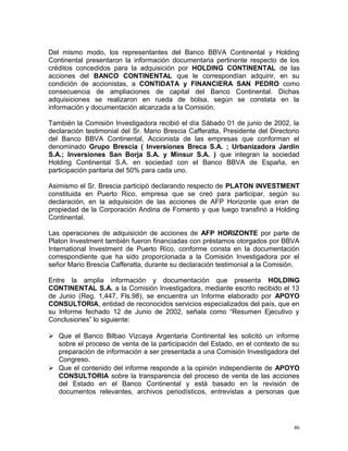 Del mismo modo, los representantes del Banco BBVA Continental y Holding
Continental presentaron la información documentaria pertinente respecto de los
créditos concedidos para la adquisición por HOLDING CONTINENTAL de las
acciones del BANCO CONTINENTAL que le correspondían adquirir, en su
condición de accionistas, a CONTIDATA y FINANCIERA SAN PEDRO como
consecuencia de ampliaciones de capital del Banco Continental. Dichas
adquisiciones se realizaron en rueda de bolsa, según se constata en la
información y documentación alcanzada a la Comisión.
También la Comisión Investigadora recibió el día Sábado 01 de junio de 2002, la
declaración testimonial del Sr. Mario Brescia Cafferatta, Presidente del Directorio
del Banco BBVA Continental, Accionista de las empresas que conforman el
denominado Grupo Brescia ( Inversiones Breca S.A. ; Urbanizadora Jardín
S.A.; Inversiones San Borja S.A. y Minsur S.A. ) que integran la sociedad
Holding Continental S.A. en sociedad con el Banco BBVA de España, en
participación paritaria del 50% para cada uno.
Asimismo el Sr. Brescia participó declarando respecto de PLATON INVESTMENT
constituida en Puerto Rico, empresa que se creó para participar, según su
declaración, en la adquisición de las acciones de AFP Horizonte que eran de
propiedad de la Corporación Andina de Fomento y que luego transfirió a Holding
Continental.
Las operaciones de adquisición de acciones de AFP HORIZONTE por parte de
Platon Investment también fueron financiadas con préstamos otorgados por BBVA
International Investment de Puerto Rico, conforme consta en la documentación
correspondiente que ha sido proporcionada a la Comisión Investigadora por el
señor Mario Brescia Cafferatta, durante su declaración testimonial a la Comisión.
Entre la amplia información y documentación que presenta HOLDING
CONTINENTAL S.A. a la Comisión Investigadora, mediante escrito recibido el 13
de Junio (Reg. 1,447, Fls.98), se encuentra un Informe elaborado por APOYO
CONSULTORIA, entidad de reconocidos servicios especializados del país, que en
su Informe fechado 12 de Junio de 2002, señala como “Resumen Ejecutivo y
Conclusiones” lo siguiente:
 Que el Banco Bilbao Vizcaya Argentaria Continental les solicitó un informe
sobre el proceso de venta de la participación del Estado, en el contexto de su
preparación de información a ser presentada a una Comisión Investigadora del
Congreso.
 Que el contenido del informe responde a la opinión independiente de APOYO
CONSULTORIA sobre la transparencia del proceso de venta de las acciones
del Estado en el Banco Continental y está basado en la revisión de
documentos relevantes, archivos periodísticos, entrevistas a personas que
46
 