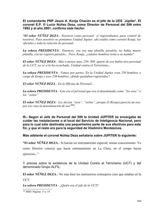El comandante PNP Jesús A. Konja Chacón es el jefe de la UES `Júpiter'. El
coronel E.P. ® Lucio Núñez Deza, como Director de Personal del SIN entre
1992 y el año 2001, confirma este hecho:
“El señor NÚÑEZ DEZA.- Nosotros como personal sí registrabamos para control de
nosotros. Para nosotros no poníamos Unidad Jupiter, ahí estaba como coronel Konja, los
oficiales y toda la relación de personal.
La señora PRESIDENTA.- Entonces, esa era una planilla paralela, no había mayor
planilla, era un registro paralelo... Pero, Konja, ¿cuántos hombres tenía a su mando?
El señor NÚÑEZ DEZA.- Más o menos unos 250, 300; aparte de eso había otro personal
de la UCT, no sé si lo ha escuchado, Unidad contra el Terrorismo...
La señora PRESIDENTA.- Vamos por partes. En la Unidad Jupiter eran 250 hombres a
cargo de Konja y esos 250 hombres ¿dónde quedaban registrados?
El señor NÚÑEZ DEZA.- En la Oficina de Personal...
La señora PRESIDENTA.- Este era el personal que era el denominado como “los osos” o
los “ositos”
El señor NÚÑEZ DEZA.- Les decían “osos”, “ositos”, porque él (Konja) parecía un oso,
por eso vino la denominación de oso”240
.
III.- Según el Jefe de Personal del SIN la Unidad JUPITER se encargaba de
cuidar las instalaciones o el local del Servicio de Inteligencia Nacional, pero
para lo cual sólo destinaba una pequeñísima parte de sus efectivos para este
fin, y que el resto era para la seguridad de Vladimiro Montesinos.
Más adelante el coronel Núñez Deza señalaría sobre JUPITER lo siguiente:
“El señor NÜÑEZ DEZA.- Sí hacían un entrenamiento especial, tenían conocimiento. Yo
como Director conocía que hacía entrenamiento en La Chira, en el campo hacen
ejercicios...”
Y precisa sobre la existencia de la Unidad Contra el Terrorismo (UCT) y del
denominado Grupo ALFIL:
El señor NÜÑEZ DEZA.- No más bien los instructores extranjeros creo que estaban en la
UCT.
La señora PRESIDENTA.- ¿Quién era el jefe de la UCT?
240
IBID. Páginas 13 y 14
460
 