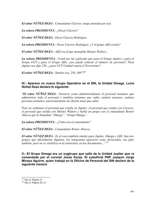 El señor NÚÑEZ DEZA.- Comandante Cáceres, tengo anotado por acá
La señora PRESIDENTA.- ¿Oscar Cáceres?
El señor NÚÑEZ DEZA.- Oscar Cáceres Rodríguez
La señora PRESIDENTA.- Oscar Cáceres Rodríguez. ¿Y el grupo Alfil existía?
El señor NÚÑEZ DEZA.- Alfil era el que manejaba Montes Walters...
La señora PRESIDENTA.- Usted nos ha explicado que para el Grupo Jupiter y para el
Grupo UCT y para el Grupo Alfil, ¿nos puede reiterar el número de personas? Para
Jupiter nos dijo 250, ¿ para UCT Unidad contra el Terrorismo?
El señor NÚÑEZ DEZA.- Similar era, 250, 300”.241
IV.- Aparece un nuevo Grupo Operativo en el SIN, la Unidad Omega. Lucio
Núñez Deza declara lo siguiente:
“El señor NÚÑEZ DEZA.- Nosotros como administrabamos el personal teníamos que
administrar todo el personal y también teniamos que saber cuántos tenemos, cuántas
personas teníamos; particularmente mi oficina tenía que saber.
Pero no sabíamos el personal que estaba en Jupiter, el personal que estaba con Cáceres,
el personal que estaba con Montes Walters y había un grupo con el comandante Reiner
Abarca que le llamaban “Omega”, “Grupo Omega”.
La señora PRESIDENTA.- ¿Cómo era el comandante?
El señor NÚÑEZ DEZA.- Comandante Reiner Abarca...
El señor NÚNEZ DEZA.- Es el caso también similar para Jupiter, Omega y Alfil. Son tres
grupos que oficialmente digamos, los integrantes aparecen como destacados, sus jefes
también, pero no se visibiliza en la estructura, en los documentos..”.242
V.- El Grupo Omega era un sugbrupo que salió de la Unidad Jupiter que ra
comandada por el coronel Jesús Konja. El suboficial PNP Joaquín Jorge
Minaya Aguirre, quien trabajó en la Oficina de Personal del SIN declaró de la
siguiente manera:
241
Op cit. Página 15
242
Op cit. Página 20, 21
461
 