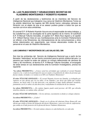 III.- LAS FILMACIONES Y GRABACIONES SECRETAS DE
VLADIMIRO MONTESINOS Y ROBERTO HUAMAN
A partir de las declaraciones y testimonios de ex miembros del Servicio de
Inteligencia Nacional que trabajaron muy cerca de Vladimiro Montesinos Torres se
ha podido determinar los lugares del SIN donde fueron colocadas cámaras de
filmación con el objeto de que el ex asesor pudiera grabar a todos los que se
reunían con él en esos ambientes.
El coronel E.P. ® Roberto Huamán Azcurra era el responsable de estos trabajos, y
los subalternos que se encargaba de la parte logística de la misma. El suboficial
E.P. ® Manuel Túllume Gonzales, el capitán E.P. Mario Ruiz Agüero y el capitán
E.P. Wilbert Ramos Viera en sus manifestaciones ante la Comisión Parlamentaria
se refieren a las filmaciones, las interceptaciones de las comunicaciones y otros
temas relacionados con seguimiento, que incluso alacanzaba niveles de uso
personal en el caso de Vladimiro Montesinos.
LAS CAMARAS Y MICROFONOS DE LAS SALAS DEL SIN
Son tres los ambientes del Servicio de Inteligencia Nacional que a partir de los
llamados “vladivideos” se han hecho conocidos para la opinión pública del país. La
persona que recibió la orden de colocar un número determinado de cámaras de
video y de micrófonos, el técnico E.P. ® Manuel Túllume Gonzales, el encargado
de estas tareas en sus declaraciones ante la Comisión Investigadora, precisa los
siguiente:
“La señora PRESIDENTA.— ¿Conoce usted las actividades que realizaba el coronel Huamán
respecto a la, o cuál era la participación suya en cuanto a la grabación de vídeos de personas que
fueran citadas, invitadas o se reunían en el SIN con Vladimiro Montesinos?
El señor TÚLLUME GONZALES.— El coronel Huamán Azcurra me llamaba, yo trabajaba por
supuesto en una oficina que era un taller, él me llamaba y me decía que había que instalar
cámaras, me hacía subir a la alta dirección y me indicaba el lugar donde debíamos instalarla,
juntamente con él yo subía a la alta dirección y realizábamos la instalación de las cámaras.
La señora PRESIDENTA.— ¿En cuántos lugares puede usted precisar, del SIN, que ubicaba
usted las cámaras, en cuántas salas, oficinas?
El señor TÚLLUME GONZALES.— En tres oficinas, exactamente es donde yo coloque cámaras.
La señora PRESIDENTA.— ¿Cuáles?
El señor TÚLLUME GONZALES.— Donde era la oficina del almirante Rozas Bonuccelli, una
oficina que estaba al frente del despacho del doctor Montesinos y otra en la sala de conferencias,
que estaba en el lado posterior de la oficina del doctor Vladimiro Montesinos.
La señora PRESIDENTA.— En total cuántas cámaras en cada habitación, en cada sala.
464
 