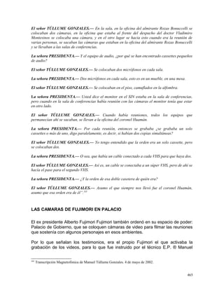 El señor TÚLLUME GONZALES.— En la sala, en la oficina del almirante Rozas Bonuccelli se
colocaban dos cámaras, en la oficina que estaba al frente del despacho del doctor Vladimiro
Montesinos se colocaba una cámara, y en el otro lugar se hacia esto cuando era la reunión de
varias personas, se sacaban las cámaras que estaban en la oficina del almirante Rozas Bonuccelli
y se llevaban a las salas de conferencias.
La señora PRESIDENTA.— Y el equipo de audio, ¿por qué se han encontrado cassettes pequeños
de audio?
El señor TÚLLUME GONZALES.— Se colocaban dos micrófonos en cada sala.
La señora PRESIDENTA.— Dos micrófonos en cada sala, esto es en un mueble, en una mesa.
El señor TÚLLUME GONZALES.— Se colocaban en el piso, camuflados en la alfombra.
La señora PRESIDENTA.— Usted dice el monitor en el SIN estaba en la sala de conferencias,
pero cuando en la sala de conferencias había reunión con las cámaras el monitor tenía que estar
en otro lado.
El señor TÚLLUME GONZALES.— Cuando había reuniones, todos los equipos que
permanecían ahí se sacaban, se llevan a la oficina del coronel Huamán.
La señora PRESIDENTA.— Por cada reunión, entonces se grababa ¿se grababa un solo
cassettes o más de uno, digo paralelamente, es decir, si habían dos copias simultáneas?
El señor TÚLLUME GONZALES.— Yo tengo entendido que la orden era un solo cassette, pero
se colocaban dos.
La señora PRESIDENTA.— O sea, que había un cable conectado a cada VHS para que haya dos.
El señor TÚLLUME GONZALES.— Así es, un cable se conectaba a un súper VHS, pero de ahí se
hacía el pase para el segundo VHS.
La señora PRESIDENTA.— ¿Y la orden de esa doble casetera de quién era?
El señor TÚLLUME GONZALES.— Asumo el que siempre nos llevó fue el coronel Huamán,
asumo que esa orden era de él”.245
LAS CAMARAS DE FUJIMORI EN PALACIO
El ex presidente Alberto Fujimori Fujimori también ordenó en su espacio de poder:
Palacio de Gobierno, que se coloquen cámaras de video para filmar las reuniones
que sostenía con algunos personajes en esos ambientes.
Por lo que señalan los testimonios, era el propio Fujimori el que activaba la
grabación de los videos, para lo que fue instruido por el técnico E.P. ® Manuel
245
Transcripción Magnetofónica de Manuel Túllume Gonzales. 4 de mayo de 2002.
465
 