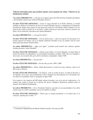 Túllume Gonzales para que pudiera operar unos equipos de video. Túllume en su
declaración señala:
“La señora PRESIDENTA.— ¿En qué otros lugares fuera del SIN usted ha instalado micrófonos
o ha instalado cámaras por orden de Huamán Azcurra?
El señor TÚLLUME GONZALES.— Como lo vengo diciendo en el Poder Judicial, yo instalé
también en Palacio de Gobierno, me llevó el coronel Huamán Azcurra y instalamos en el despacho
presidencial, había como especie de una gruta que tenía el ex Presidente Alberto Fujimori, en esa
especie que estaba al frente de su escritorio, estaba cubierto por una luna, entonces sacamos esa
luna y en esa situación colocamos una cámara filmadora.
La señora PRESIDENTA.— ¿Con qué la cubrió?
El señor TÚLLUME GONZALES.— Con la misma luna, y como era especie de una gruta se le
ponían especies de mantos, ahí se le dejaba solamente mirando el ojo, los mantos eran de color
negro para que pasara desapercibido.
La señora PRESIDENTA.— ¿Qué otro lugar? ¿Cuando usted instaló esta cámaras quiénes
estaban presentes, usted, Huamán?
El señor TÚLLUME GONZALES.— Estaba el que habla, el coronel Huamán y al final llegó el
mismo Presidente de la República, al cual también instalamos un Súper VHS y fue en el segundo o
tercer piso, no recuerdo bien, pero ahí le enseñamos a manipular el súper VHS.
La señora PRESIDENTA.— ¿En qué año?
El señor TÚLLUME GONZALES.— Eso ha sido ya entre 1999 y 2000.
La señora PRESIDENTA.— Ahora, dónde funcionaba el control de estas cámaras, tanto en el
SIN como en Palacio.
El señor TÚLLUME GONZALES.— En Palacio, como lo acabo de decir, el cable lo llevamos a
un segundo, tercer piso, que posiblemente lo iba a manejar era directamente el ex Presidente, por
ese motivo le enseñamos como se manejaba el súper VHS.
Con respecto a las cámaras del SIN donde estaba el monitor, era en la sala de conferencias, y la
cámara que estaba al frente de la oficina del doctor Vladimiro Montesinos también tenía su
monitor en la Sala de Conferencias.
La señora PRESIDENTA.— El ex Presidente Fujimori, qué dijo en esa oportunidad, él ya sabía
entonces que en el SIN se grababa, sino no los hubiera recibido.
El señor TÚLLUME GONZALES.— Pienso que sí, porque justamente si él ordenó que se le
colocara, suponía que sí sabía”.246
246
Transcripción Magnetofónica de Manuel Túllume Gonzales. 4 de mayo de 2002.
466
 